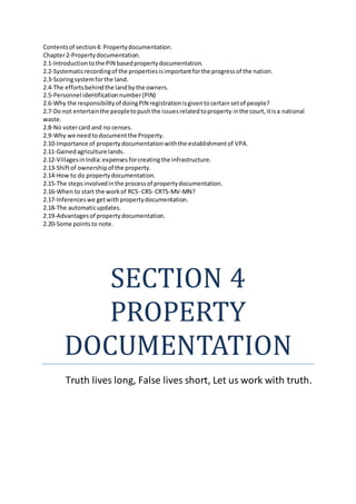 Contentsof section4: Propertydocumentation.
Chapter2-Propertydocumentation.
2.1-Introductiontothe PIN basedpropertydocumentation.
2.2-Systematicrecordingof the propertiesisimportantforthe progressof the nation.
2.3-Scoringsystemforthe land.
2.4-The effortsbehindthe landbythe owners.
2.5-Personnel identificationnumber(PIN)
2.6-Why the responsibilityof doingPIN registrationisgiventocertainsetof people?
2.7-Do not entertainthe peopletopushthe issuesrelatedtoproperty inthe court,itisa national
waste.
2.8-No votercard and no censes.
2.9-Why we needtodocumentthe Property.
2.10-Importance of propertydocumentationwiththe establishmentof VPA.
2.11-Gainedagriculture lands.
2.12-VillagesinIndia:expenses forcreatingthe infrastructure.
2.13-Shiftof ownershipof the property.
2.14-How to do propertydocumentation.
2.15-The stepsinvolvedinthe processof propertydocumentation.
2.16-When to start the workof RCS- CRS- CRTS-MV-MN?
2.17-Inferenceswe getwithpropertydocumentation.
2.18-The automaticupdates.
2.19-Advantagesof propertydocumentation.
2.20-Some pointsto note.
SECTION 4
PROPERTY
DOCUMENTATION
Truth lives long, False lives short, Let us work with truth.
 