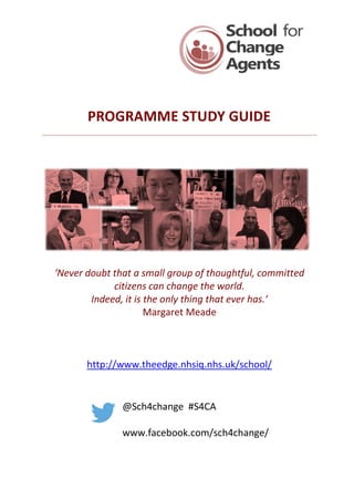 PROGRAMME STUDY GUIDE
‘Never doubt that a small group of thoughtful, committed
citizens can change the world.
Indeed, it is the only thing that ever has.’
Margaret Meade
http://www.theedge.nhsiq.nhs.uk/school/
@Sch4change #S4CA
www.facebook.com/sch4change/
 