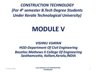 CONSTRUCTION TECHNOLOGY
(For 4h semester B.Tech Degree Students
Under Kerala Technological University)
MODULE V
VISHNU VIJAYAN
HOD-Department Of Civil Engineering
Baselios Mathews II College Of Engineering
Sasthamcotta, Kollam,Kerala,INDIA
21 March 2020
www.Slideshare.net-CONSTRUCTION
TECHNOLOGY
1
 