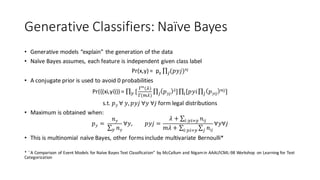 Generative	Classifiers:	Naïve	Bayes
• Generative	models	“explain”	the	generation	of	the	data
• Naïve	Bayes	assumes,	each	feature	is	independent	given	class	label
Pr(x,y)	=		py ∏ (𝑝𝑦𝑗b )nj
• A conjugate	prior	is	used	to	avoid	0	probabilities
Pr({(xi,yi)})	=	∏ [
{|
(_)
{(|_)
∏ 𝑝 𝑦𝑗
𝜆]bi ∏ [𝑝𝑦𝑖∏ 𝑝 𝑦𝑖𝑗
𝑛𝑖𝑗]b0
s.t. 𝑝 𝑦	∀	𝑦, 𝑝𝑦𝑗	∀𝑦	∀𝑗 form	legal	distributions
• Maximum	is	obtained	when:
𝑝 𝑦 =	
𝑛 𝑦
∑ 𝑛 𝑦i
∀𝑦, 𝑝𝑦𝑗 =
𝜆 + ∑ 𝑛𝑖𝑗0:i01i
𝑚𝜆 + ∑ ∑ 𝑛𝑖𝑗b0:i01i
∀𝑦∀𝑗
• This	is	multinomial	naïve	Bayes,	other	forms	include	multivariate	Bernoulli*
*	``A	Comparison	of	Event	Models	for	Naïve	Bayes	Text	Classification”	by	McCallum	and	Nigam	in	AAAI/ICML-98	Workshop	 on	Learning for	Text	
Categorization
 