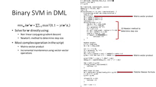 Binary	SVM	in	DML
minw 𝜆𝒘S 𝒘	+ ∑ max2 0,1 − 𝑦𝑖𝒘S 𝒙𝑖 	/
012
• Solve	for	𝒘 directly	using:
• Non	linear	conjugate	gradient	descent
• Newton’s	method	to	determine	step	size
• Most	complex	operation	in	the	script
• Matrix-vector	product
• Incremental	maintenence using	vector-vector	
operations
Matrix-vector	product
Matrix-vector	product
Fletcher-Reeves	 formula
1D	Newton	method	to
determine	step	size
 