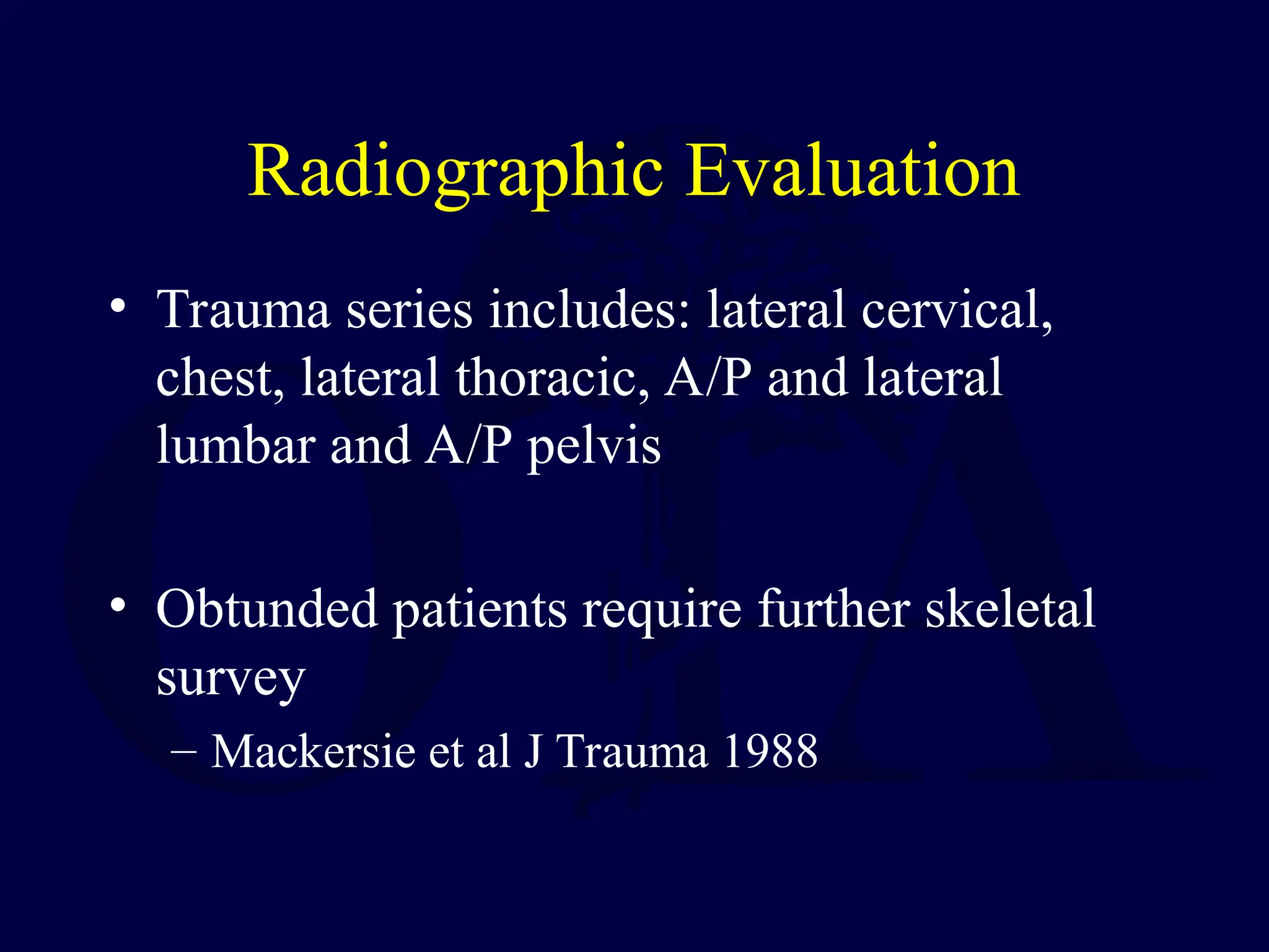 Radiographic Evaluation
• Trauma series includes: lateral cervical,
chest, lateral thoracic, A/P and lateral
lumbar and A/P pelvis
• Obtunded patients require further skeletal
survey
– Mackersie et al J Trauma 1988
 