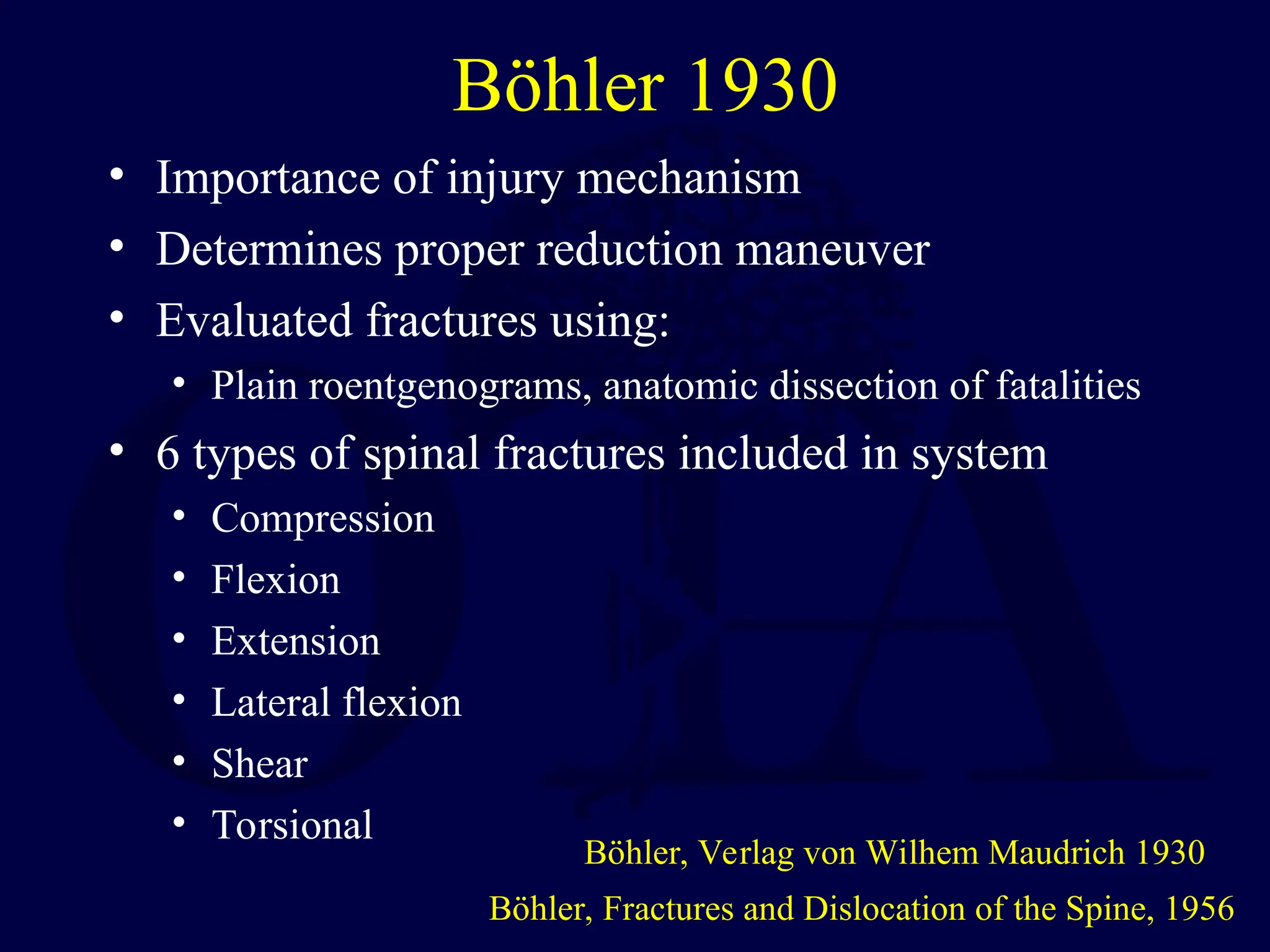 Böhler 1930
• Importance of injury mechanism
• Determines proper reduction maneuver
• Evaluated fractures using:
• Plain roentgenograms, anatomic dissection of fatalities
• 6 types of spinal fractures included in system
• Compression
• Flexion
• Extension
• Lateral flexion
• Shear
• Torsional
Böhler, Fractures and Dislocation of the Spine, 1956
Böhler, Verlag von Wilhem Maudrich 1930
 