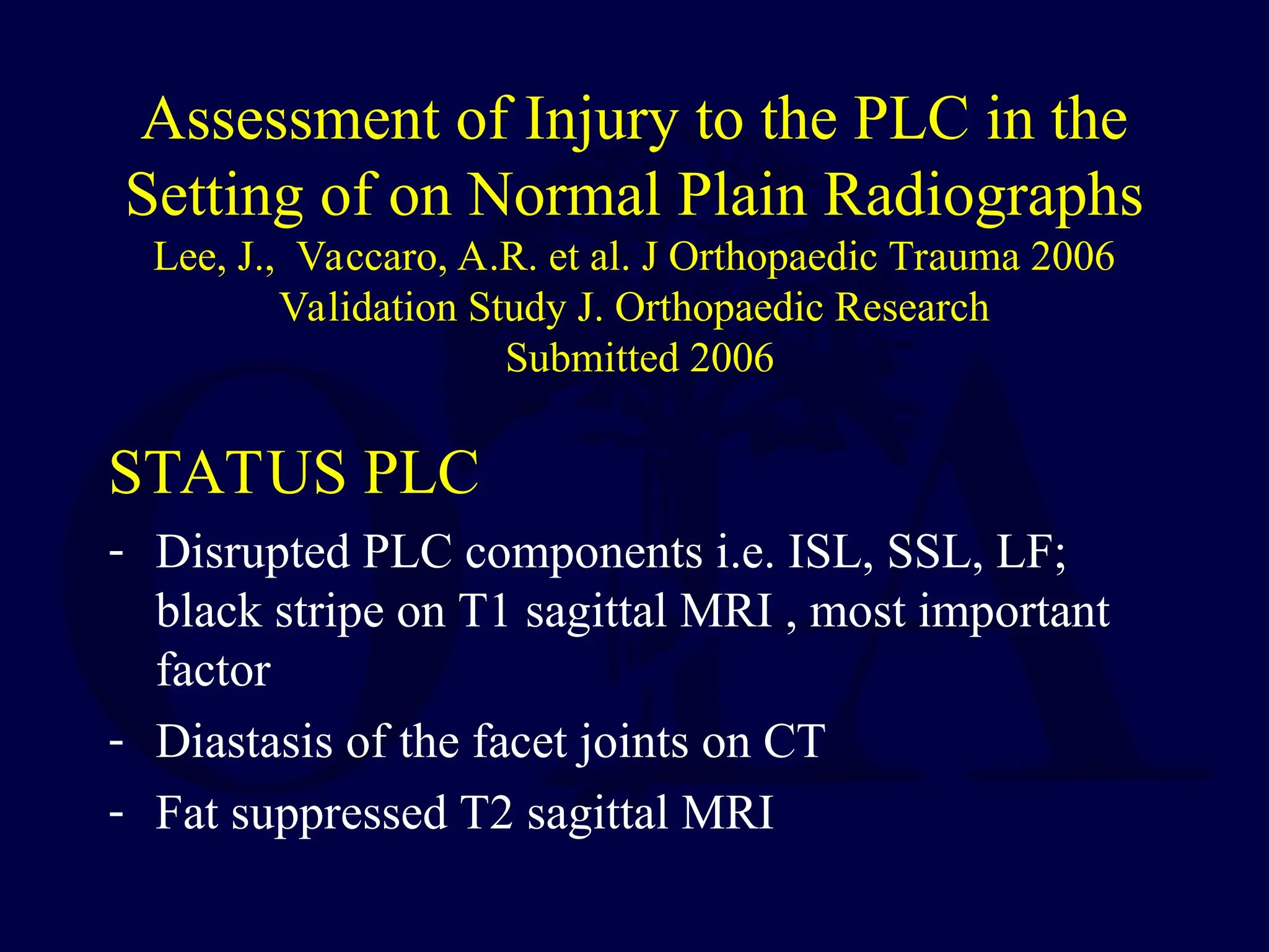 Assessment of Injury to the PLC in the
Setting of on Normal Plain Radiographs
Lee, J., Vaccaro, A.R. et al. J Orthopaedic Trauma 2006
Validation Study J. Orthopaedic Research
Submitted 2006
STATUS PLC
- Disrupted PLC components i.e. ISL, SSL, LF;
black stripe on T1 sagittal MRI , most important
factor
- Diastasis of the facet joints on CT
- Fat suppressed T2 sagittal MRI
 