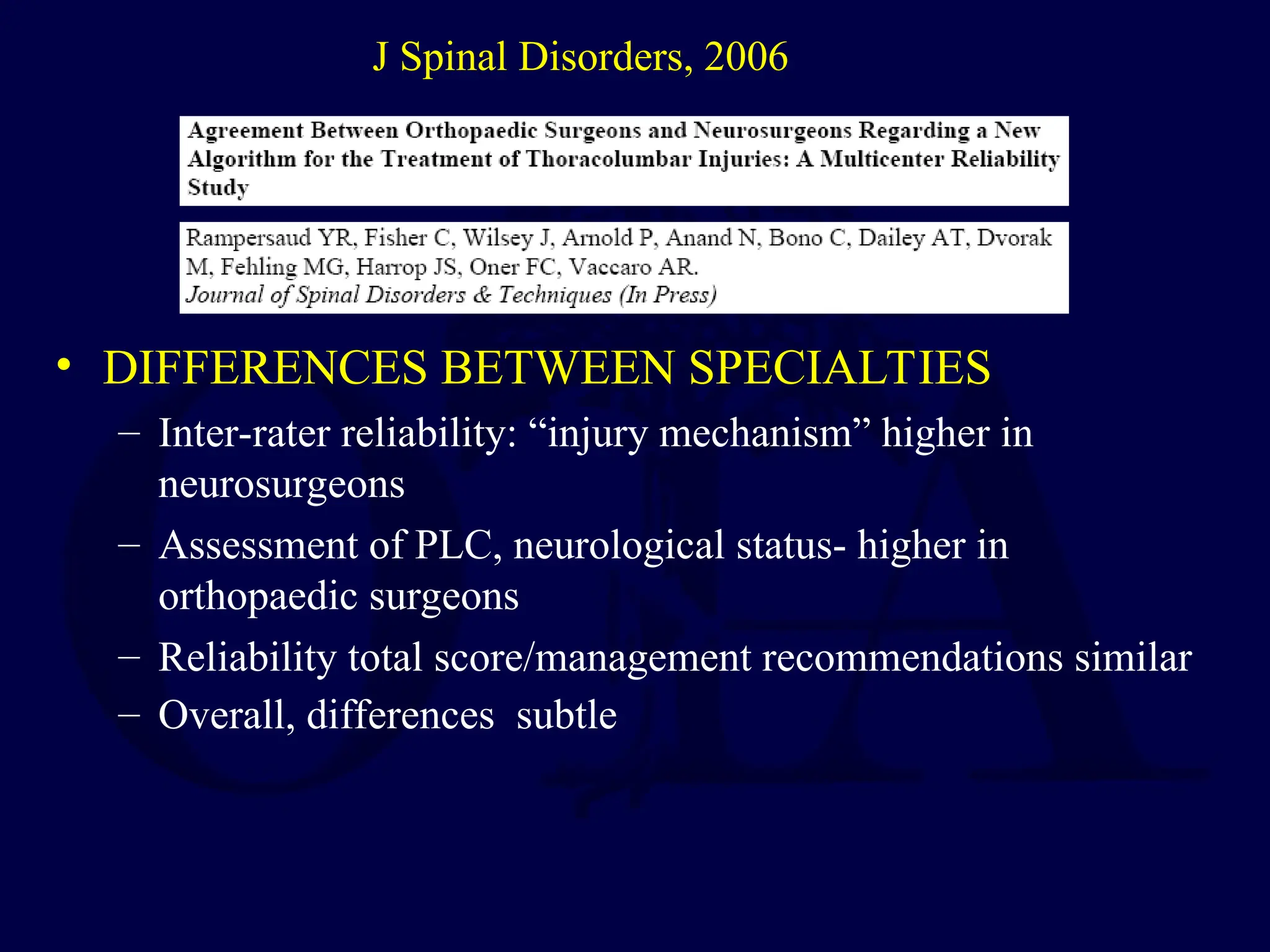 • DIFFERENCES BETWEEN SPECIALTIES
– Inter-rater reliability: “injury mechanism” higher in
neurosurgeons
– Assessment of PLC, neurological status- higher in
orthopaedic surgeons
– Reliability total score/management recommendations similar
– Overall, differences subtle
J Spinal Disorders, 2006
 