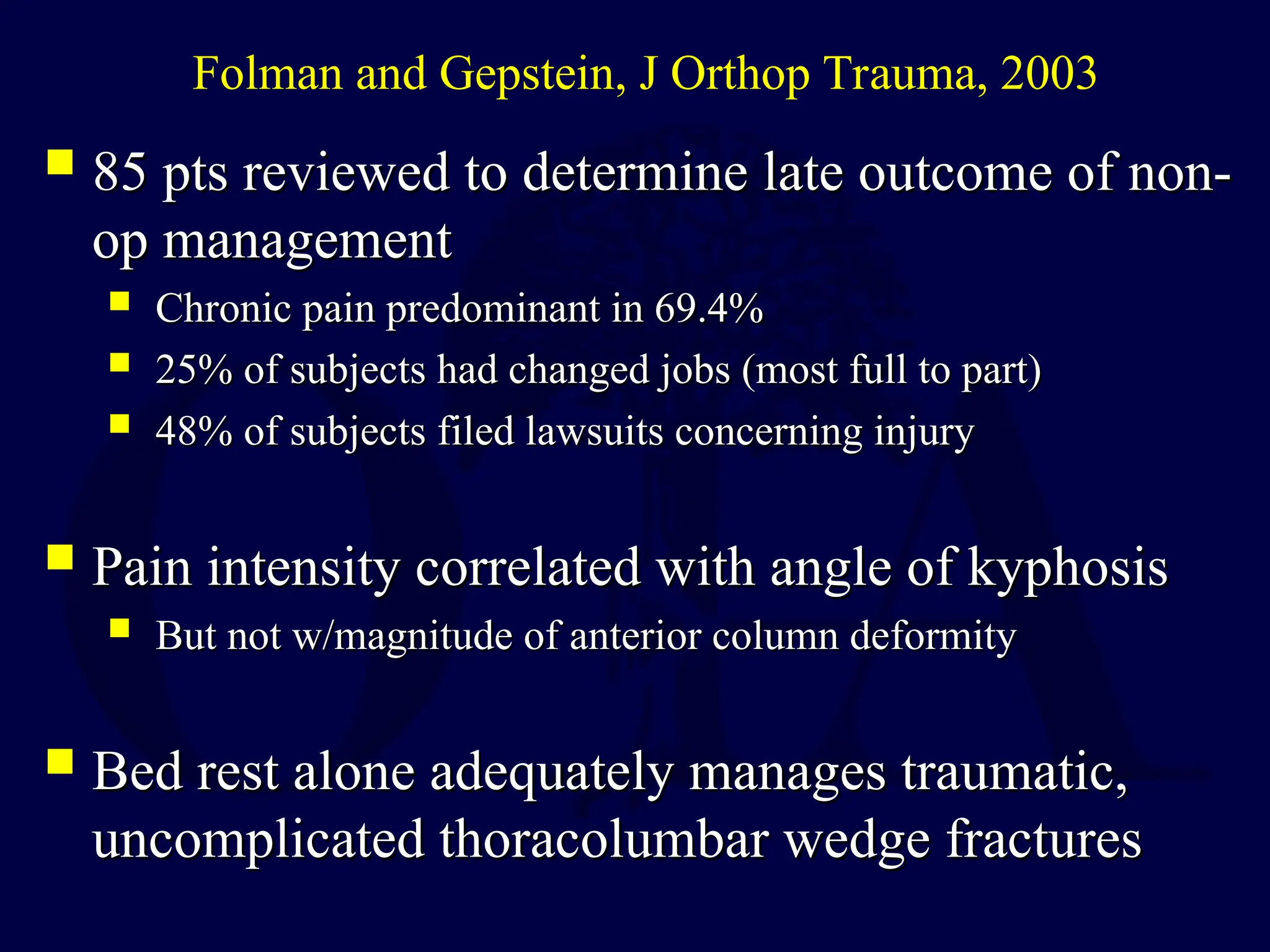  85 pts reviewed to determine late outcome of non-
85 pts reviewed to determine late outcome of non-
op management
op management
 Chronic pain predominant in 69.4%
Chronic pain predominant in 69.4%
 25% of subjects had changed jobs (most full to part)
25% of subjects had changed jobs (most full to part)
 48% of subjects filed lawsuits concerning injury
48% of subjects filed lawsuits concerning injury
 Pain intensity correlated with angle of kyphosis
Pain intensity correlated with angle of kyphosis
 But not w/magnitude of anterior column deformity
But not w/magnitude of anterior column deformity
 Bed rest alone adequately manages traumatic,
Bed rest alone adequately manages traumatic,
uncomplicated thoracolumbar wedge fractures
uncomplicated thoracolumbar wedge fractures
Folman and Gepstein, J Orthop Trauma, 2003
 