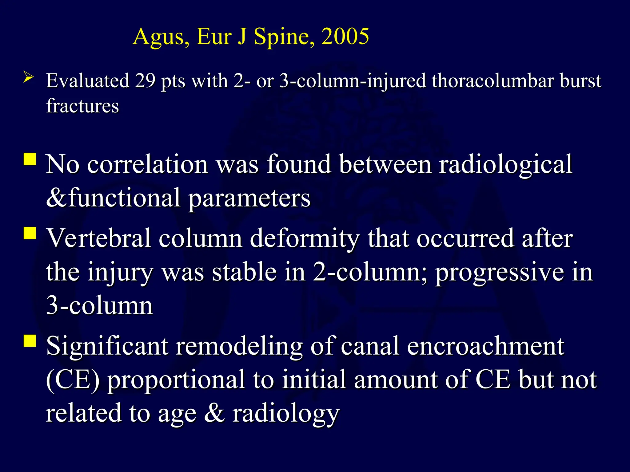  No correlation was found between radiological
No correlation was found between radiological
&functional parameters
&functional parameters
 Vertebral column deformity that occurred after
Vertebral column deformity that occurred after
the injury was stable in 2-column; progressive in
the injury was stable in 2-column; progressive in
3-column
3-column
 Significant remodeling of canal encroachment
Significant remodeling of canal encroachment
(CE) proportional to initial amount of CE but not
(CE) proportional to initial amount of CE but not
related to age & radiology
related to age & radiology
Agus, Eur J Spine, 2005
 Evaluated 29 pts with 2- or 3-column-injured thoracolumbar burst
Evaluated 29 pts with 2- or 3-column-injured thoracolumbar burst
fractures
fractures
 