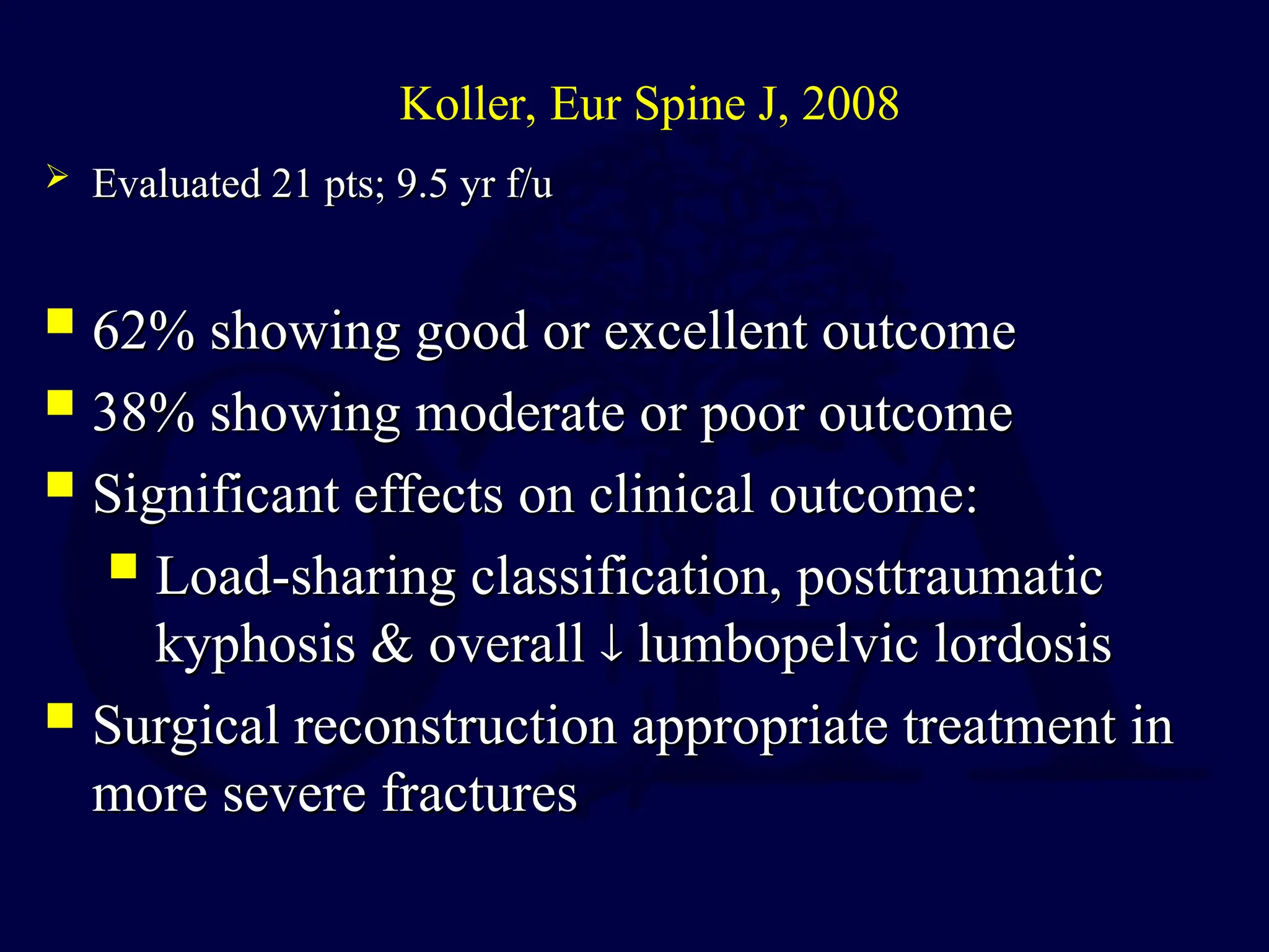  62% showing good or excellent outcome
62% showing good or excellent outcome
 38% showing moderate or poor outcome
38% showing moderate or poor outcome
 Significant effects on clinical outcome:
Significant effects on clinical outcome:
 Load-sharing classification, posttraumatic
Load-sharing classification, posttraumatic
kyphosis & overall
kyphosis & overall 
 lumbopelvic lordosis
lumbopelvic lordosis
 Surgical reconstruction appropriate treatment in
Surgical reconstruction appropriate treatment in
more severe fractures
more severe fractures
Koller, Eur Spine J, 2008
 Evaluated 21 pts; 9.5 yr f/u
Evaluated 21 pts; 9.5 yr f/u
 
