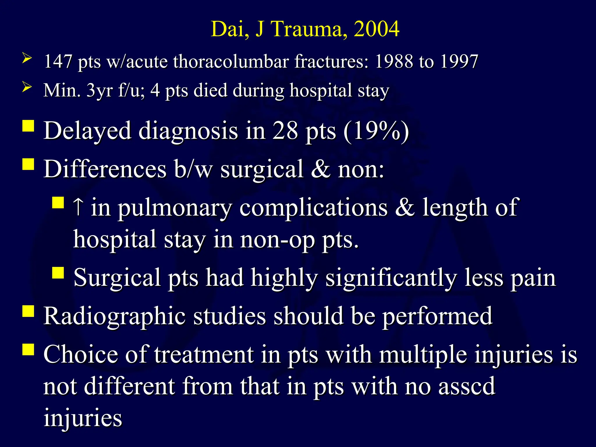  Delayed diagnosis in 28 pts (19%)
Delayed diagnosis in 28 pts (19%)
 Differences b/w surgical & non:
Differences b/w surgical & non:
 
 in pulmonary complications & length of
in pulmonary complications & length of
hospital stay in non-op pts.
hospital stay in non-op pts.
 Surgical pts had highly significantly less pain
Surgical pts had highly significantly less pain
 Radiographic studies should be performed
Radiographic studies should be performed
 Choice of treatment in pts with multiple injuries is
Choice of treatment in pts with multiple injuries is
not different from that in pts with no asscd
not different from that in pts with no asscd
injuries
injuries
Dai, J Trauma, 2004
 147 pts w/acute thoracolumbar fractures: 1988 to 1997
147 pts w/acute thoracolumbar fractures: 1988 to 1997
 Min. 3yr f/u; 4 pts died during hospital stay
Min. 3yr f/u; 4 pts died during hospital stay
 