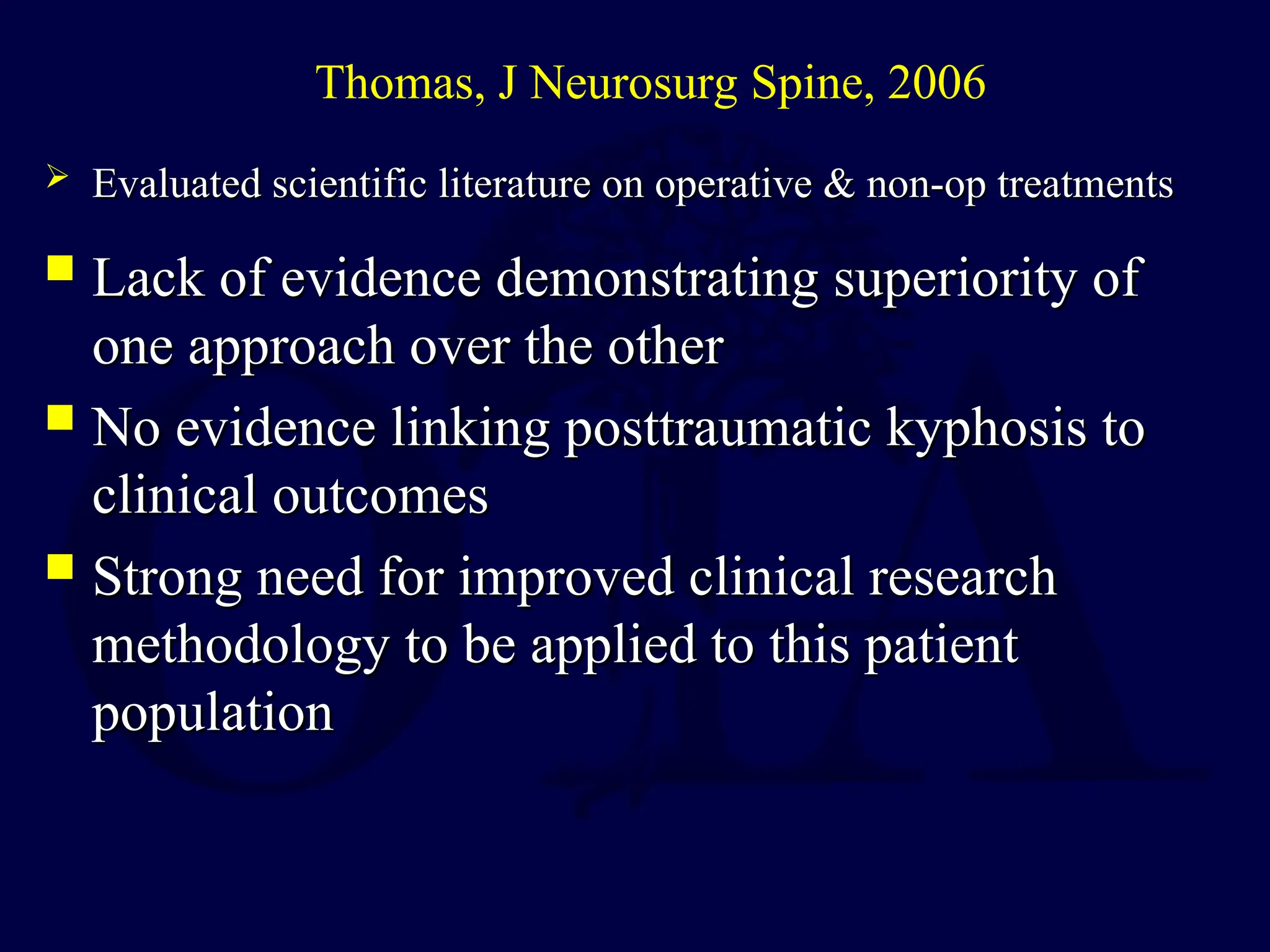 Lack of evidence demonstrating superiority of
Lack of evidence demonstrating superiority of
one approach over the other
one approach over the other
 No evidence linking posttraumatic kyphosis to
No evidence linking posttraumatic kyphosis to
clinical outcomes
clinical outcomes
 Strong need for improved clinical research
Strong need for improved clinical research
methodology to be applied to this patient
methodology to be applied to this patient
population
population
Thomas, J Neurosurg Spine, 2006
 Evaluated scientific literature on operative & non-op treatments
Evaluated scientific literature on operative & non-op treatments
 