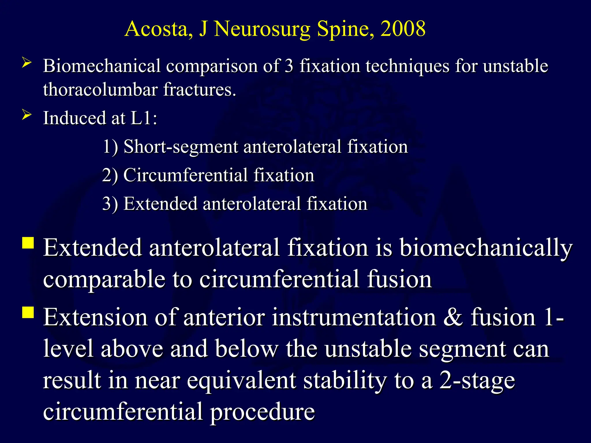  Extended anterolateral fixation is biomechanically
Extended anterolateral fixation is biomechanically
comparable to circumferential fusion
comparable to circumferential fusion
 Extension of anterior instrumentation & fusion 1-
Extension of anterior instrumentation & fusion 1-
level above and below the unstable segment can
level above and below the unstable segment can
result in near equivalent stability to a 2-stage
result in near equivalent stability to a 2-stage
circumferential procedure
circumferential procedure
Acosta, J Neurosurg Spine, 2008
 Biomechanical comparison of 3 fixation techniques for unstable
Biomechanical comparison of 3 fixation techniques for unstable
thoracolumbar fractures.
thoracolumbar fractures.
 Induced at L1:
Induced at L1:
1) Short-segment anterolateral fixation
1) Short-segment anterolateral fixation
2) Circumferential fixation
2) Circumferential fixation
3) Extended anterolateral fixation
3) Extended anterolateral fixation
 