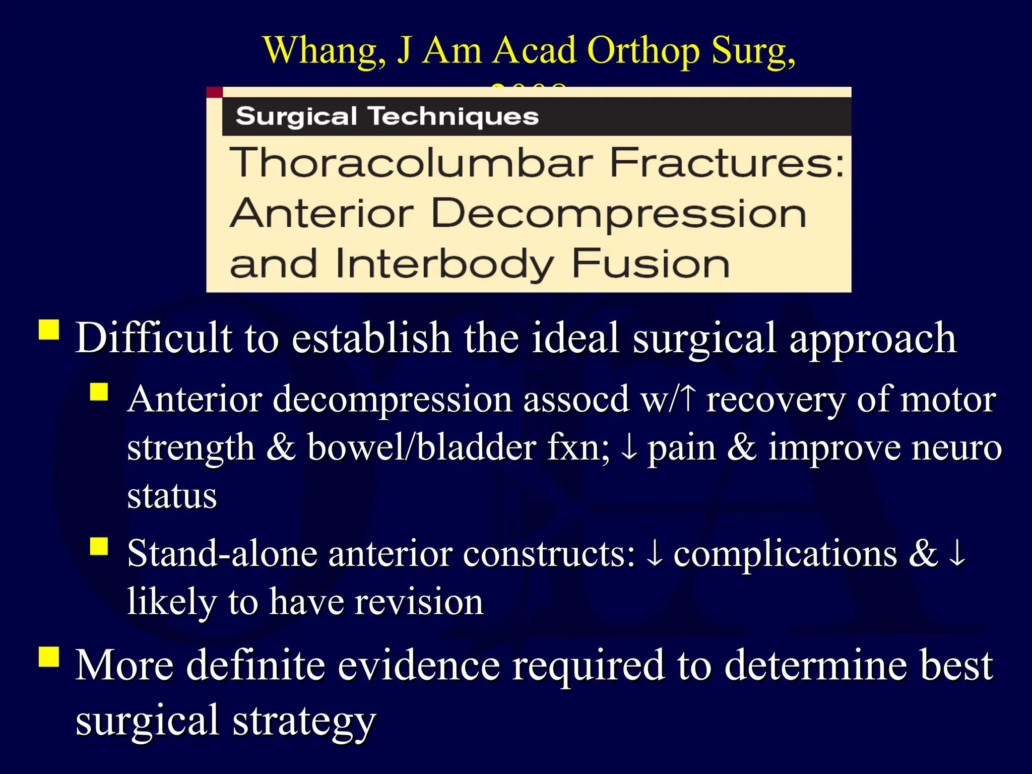 Difficult to establish the ideal surgical approach
Difficult to establish the ideal surgical approach
 Anterior decompression assocd w/
Anterior decompression assocd w/
 recovery of motor
recovery of motor
strength & bowel/bladder fxn;
strength & bowel/bladder fxn; 
 pain & improve neuro
pain & improve neuro
status
status
 Stand-alone anterior constructs:
Stand-alone anterior constructs: 
 complications &
complications & 

likely to have revision
likely to have revision
 More definite evidence required to determine best
More definite evidence required to determine best
surgical strategy
surgical strategy
Whang, J Am Acad Orthop Surg,
2008
 