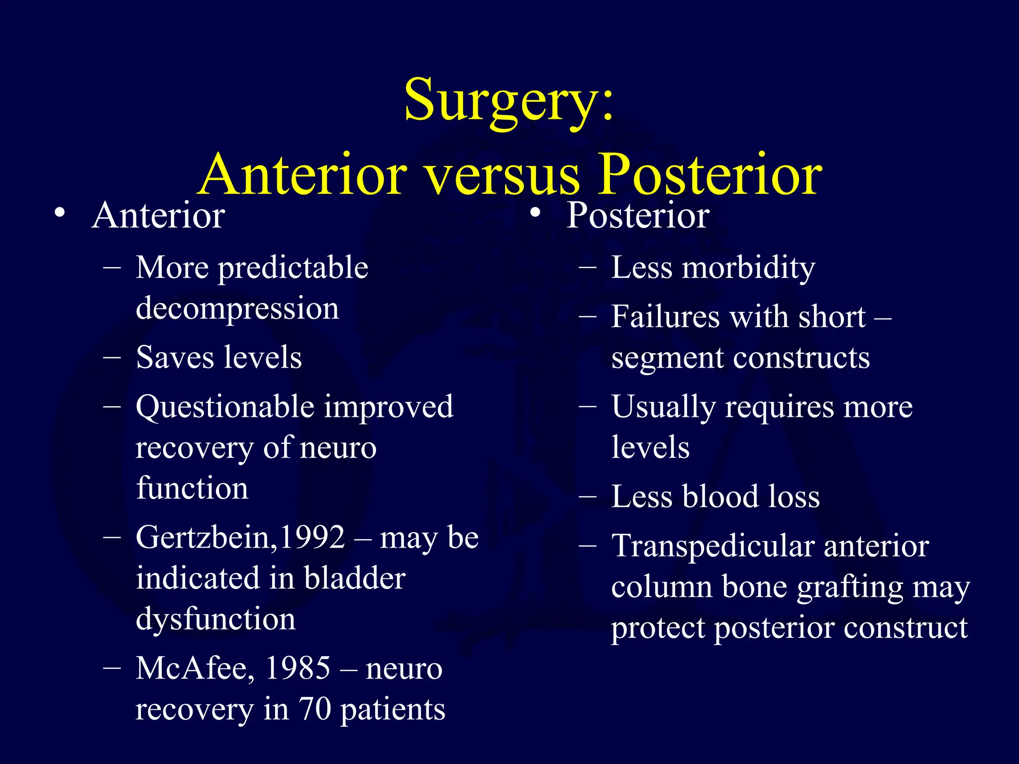 Surgery:
Anterior versus Posterior
• Anterior
– More predictable
decompression
– Saves levels
– Questionable improved
recovery of neuro
function
– Gertzbein,1992 – may be
indicated in bladder
dysfunction
– McAfee, 1985 – neuro
recovery in 70 patients
• Posterior
– Less morbidity
– Failures with short –
segment constructs
– Usually requires more
levels
– Less blood loss
– Transpedicular anterior
column bone grafting may
protect posterior construct
 