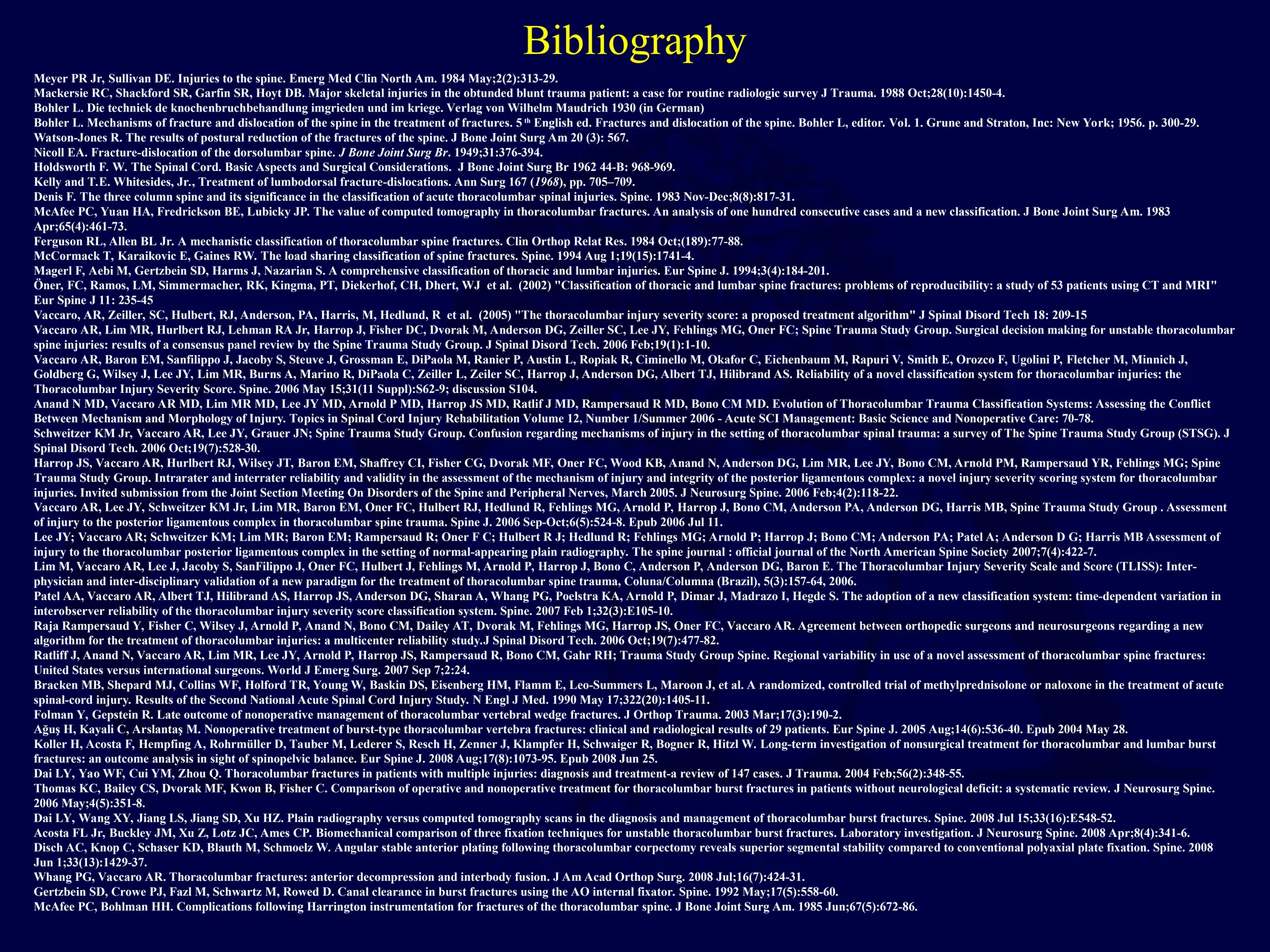 Bibliography
Meyer PR Jr, Sullivan DE. Injuries to the spine. Emerg Med Clin North Am. 1984 May;2(2):313-29.
Mackersie RC, Shackford SR, Garfin SR, Hoyt DB. Major skeletal injuries in the obtunded blunt trauma patient: a case for routine radiologic survey J Trauma. 1988 Oct;28(10):1450-4.
Bohler L. Die techniek de knochenbruchbehandlung imgrieden und im kriege. Verlag von Wilhelm Maudrich 1930 (in German)
Bohler L. Mechanisms of fracture and dislocation of the spine in the treatment of fractures. 5 th
English ed. Fractures and dislocation of the spine. Bohler L, editor. Vol. 1. Grune and Straton, Inc: New York; 1956. p. 300-29.
Watson-Jones R. The results of postural reduction of the fractures of the spine. J Bone Joint Surg Am 20 (3): 567.
Nicoll EA. Fracture-dislocation of the dorsolumbar spine. J Bone Joint Surg Br. 1949;31:376-394.
Holdsworth F. W. The Spinal Cord. Basic Aspects and Surgical Considerations. J Bone Joint Surg Br 1962 44-B: 968-969.
Kelly and T.E. Whitesides, Jr., Treatment of lumbodorsal fracture-dislocations. Ann Surg 167 (1968), pp. 705–709.
Denis F. The three column spine and its significance in the classification of acute thoracolumbar spinal injuries. Spine. 1983 Nov-Dec;8(8):817-31.
McAfee PC, Yuan HA, Fredrickson BE, Lubicky JP. The value of computed tomography in thoracolumbar fractures. An analysis of one hundred consecutive cases and a new classification. J Bone Joint Surg Am. 1983
Apr;65(4):461-73.
Ferguson RL, Allen BL Jr. A mechanistic classification of thoracolumbar spine fractures. Clin Orthop Relat Res. 1984 Oct;(189):77-88.
McCormack T, Karaikovic E, Gaines RW. The load sharing classification of spine fractures. Spine. 1994 Aug 1;19(15):1741-4.
Magerl F, Aebi M, Gertzbein SD, Harms J, Nazarian S. A comprehensive classification of thoracic and lumbar injuries. Eur Spine J. 1994;3(4):184-201.
Öner, FC, Ramos, LM, Simmermacher, RK, Kingma, PT, Diekerhof, CH, Dhert, WJ et al. (2002) "Classification of thoracic and lumbar spine fractures: problems of reproducibility: a study of 53 patients using CT and MRI"
Eur Spine J 11: 235-45
Vaccaro, AR, Zeiller, SC, Hulbert, RJ, Anderson, PA, Harris, M, Hedlund, R et al. (2005) "The thoracolumbar injury severity score: a proposed treatment algorithm" J Spinal Disord Tech 18: 209-15
Vaccaro AR, Lim MR, Hurlbert RJ, Lehman RA Jr, Harrop J, Fisher DC, Dvorak M, Anderson DG, Zeiller SC, Lee JY, Fehlings MG, Oner FC; Spine Trauma Study Group. Surgical decision making for unstable thoracolumbar
spine injuries: results of a consensus panel review by the Spine Trauma Study Group. J Spinal Disord Tech. 2006 Feb;19(1):1-10.
Vaccaro AR, Baron EM, Sanfilippo J, Jacoby S, Steuve J, Grossman E, DiPaola M, Ranier P, Austin L, Ropiak R, Ciminello M, Okafor C, Eichenbaum M, Rapuri V, Smith E, Orozco F, Ugolini P, Fletcher M, Minnich J,
Goldberg G, Wilsey J, Lee JY, Lim MR, Burns A, Marino R, DiPaola C, Zeiller L, Zeiler SC, Harrop J, Anderson DG, Albert TJ, Hilibrand AS. Reliability of a novel classification system for thoracolumbar injuries: the
Thoracolumbar Injury Severity Score. Spine. 2006 May 15;31(11 Suppl):S62-9; discussion S104.
Anand N MD, Vaccaro AR MD, Lim MR MD, Lee JY MD, Arnold P MD, Harrop JS MD, Ratlif J MD, Rampersaud R MD, Bono CM MD. Evolution of Thoracolumbar Trauma Classification Systems: Assessing the Conflict
Between Mechanism and Morphology of Injury. Topics in Spinal Cord Injury Rehabilitation Volume 12, Number 1/Summer 2006 - Acute SCI Management: Basic Science and Nonoperative Care: 70-78.
Schweitzer KM Jr, Vaccaro AR, Lee JY, Grauer JN; Spine Trauma Study Group. Confusion regarding mechanisms of injury in the setting of thoracolumbar spinal trauma: a survey of The Spine Trauma Study Group (STSG). J
Spinal Disord Tech. 2006 Oct;19(7):528-30.
Harrop JS, Vaccaro AR, Hurlbert RJ, Wilsey JT, Baron EM, Shaffrey CI, Fisher CG, Dvorak MF, Oner FC, Wood KB, Anand N, Anderson DG, Lim MR, Lee JY, Bono CM, Arnold PM, Rampersaud YR, Fehlings MG; Spine
Trauma Study Group. Intrarater and interrater reliability and validity in the assessment of the mechanism of injury and integrity of the posterior ligamentous complex: a novel injury severity scoring system for thoracolumbar
injuries. Invited submission from the Joint Section Meeting On Disorders of the Spine and Peripheral Nerves, March 2005. J Neurosurg Spine. 2006 Feb;4(2):118-22.
Vaccaro AR, Lee JY, Schweitzer KM Jr, Lim MR, Baron EM, Oner FC, Hulbert RJ, Hedlund R, Fehlings MG, Arnold P, Harrop J, Bono CM, Anderson PA, Anderson DG, Harris MB, Spine Trauma Study Group . Assessment
of injury to the posterior ligamentous complex in thoracolumbar spine trauma. Spine J. 2006 Sep-Oct;6(5):524-8. Epub 2006 Jul 11.
Lee JY; Vaccaro AR; Schweitzer KM; Lim MR; Baron EM; Rampersaud R; Oner F C; Hulbert R J; Hedlund R; Fehlings MG; Arnold P; Harrop J; Bono CM; Anderson PA; Patel A; Anderson D G; Harris MB Assessment of
injury to the thoracolumbar posterior ligamentous complex in the setting of normal-appearing plain radiography. The spine journal : official journal of the North American Spine Society 2007;7(4):422-7.
Lim M, Vaccaro AR, Lee J, Jacoby S, SanFilippo J, Oner FC, Hulbert J, Fehlings M, Arnold P, Harrop J, Bono C, Anderson P, Anderson DG, Baron E. The Thoracolumbar Injury Severity Scale and Score (TLISS): Inter-
physician and inter-disciplinary validation of a new paradigm for the treatment of thoracolumbar spine trauma, Coluna/Columna (Brazil), 5(3):157-64, 2006.
Patel AA, Vaccaro AR, Albert TJ, Hilibrand AS, Harrop JS, Anderson DG, Sharan A, Whang PG, Poelstra KA, Arnold P, Dimar J, Madrazo I, Hegde S. The adoption of a new classification system: time-dependent variation in
interobserver reliability of the thoracolumbar injury severity score classification system. Spine. 2007 Feb 1;32(3):E105-10.
Raja Rampersaud Y, Fisher C, Wilsey J, Arnold P, Anand N, Bono CM, Dailey AT, Dvorak M, Fehlings MG, Harrop JS, Oner FC, Vaccaro AR. Agreement between orthopedic surgeons and neurosurgeons regarding a new
algorithm for the treatment of thoracolumbar injuries: a multicenter reliability study.J Spinal Disord Tech. 2006 Oct;19(7):477-82.
Ratliff J, Anand N, Vaccaro AR, Lim MR, Lee JY, Arnold P, Harrop JS, Rampersaud R, Bono CM, Gahr RH; Trauma Study Group Spine. Regional variability in use of a novel assessment of thoracolumbar spine fractures:
United States versus international surgeons. World J Emerg Surg. 2007 Sep 7;2:24.
Bracken MB, Shepard MJ, Collins WF, Holford TR, Young W, Baskin DS, Eisenberg HM, Flamm E, Leo-Summers L, Maroon J, et al. A randomized, controlled trial of methylprednisolone or naloxone in the treatment of acute
spinal-cord injury. Results of the Second National Acute Spinal Cord Injury Study. N Engl J Med. 1990 May 17;322(20):1405-11.
Folman Y, Gepstein R. Late outcome of nonoperative management of thoracolumbar vertebral wedge fractures. J Orthop Trauma. 2003 Mar;17(3):190-2.
Ağuş H, Kayali C, Arslantaş M. Nonoperative treatment of burst-type thoracolumbar vertebra fractures: clinical and radiological results of 29 patients. Eur Spine J. 2005 Aug;14(6):536-40. Epub 2004 May 28.
Koller H, Acosta F, Hempfing A, Rohrmüller D, Tauber M, Lederer S, Resch H, Zenner J, Klampfer H, Schwaiger R, Bogner R, Hitzl W. Long-term investigation of nonsurgical treatment for thoracolumbar and lumbar burst
fractures: an outcome analysis in sight of spinopelvic balance. Eur Spine J. 2008 Aug;17(8):1073-95. Epub 2008 Jun 25.
Dai LY, Yao WF, Cui YM, Zhou Q. Thoracolumbar fractures in patients with multiple injuries: diagnosis and treatment-a review of 147 cases. J Trauma. 2004 Feb;56(2):348-55.
Thomas KC, Bailey CS, Dvorak MF, Kwon B, Fisher C. Comparison of operative and nonoperative treatment for thoracolumbar burst fractures in patients without neurological deficit: a systematic review. J Neurosurg Spine.
2006 May;4(5):351-8.
Dai LY, Wang XY, Jiang LS, Jiang SD, Xu HZ. Plain radiography versus computed tomography scans in the diagnosis and management of thoracolumbar burst fractures. Spine. 2008 Jul 15;33(16):E548-52.
Acosta FL Jr, Buckley JM, Xu Z, Lotz JC, Ames CP. Biomechanical comparison of three fixation techniques for unstable thoracolumbar burst fractures. Laboratory investigation. J Neurosurg Spine. 2008 Apr;8(4):341-6.
Disch AC, Knop C, Schaser KD, Blauth M, Schmoelz W. Angular stable anterior plating following thoracolumbar corpectomy reveals superior segmental stability compared to conventional polyaxial plate fixation. Spine. 2008
Jun 1;33(13):1429-37.
Whang PG, Vaccaro AR. Thoracolumbar fractures: anterior decompression and interbody fusion. J Am Acad Orthop Surg. 2008 Jul;16(7):424-31.
Gertzbein SD, Crowe PJ, Fazl M, Schwartz M, Rowed D. Canal clearance in burst fractures using the AO internal fixator. Spine. 1992 May;17(5):558-60.
McAfee PC, Bohlman HH. Complications following Harrington instrumentation for fractures of the thoracolumbar spine. J Bone Joint Surg Am. 1985 Jun;67(5):672-86.
 