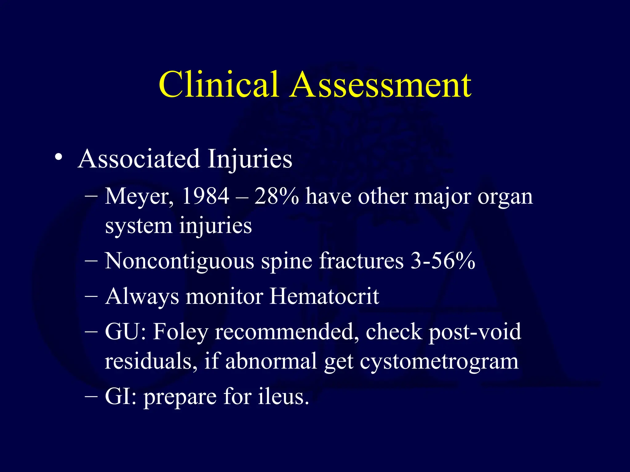 Clinical Assessment
• Associated Injuries
– Meyer, 1984 – 28% have other major organ
system injuries
– Noncontiguous spine fractures 3-56%
– Always monitor Hematocrit
– GU: Foley recommended, check post-void
residuals, if abnormal get cystometrogram
– GI: prepare for ileus.
 
