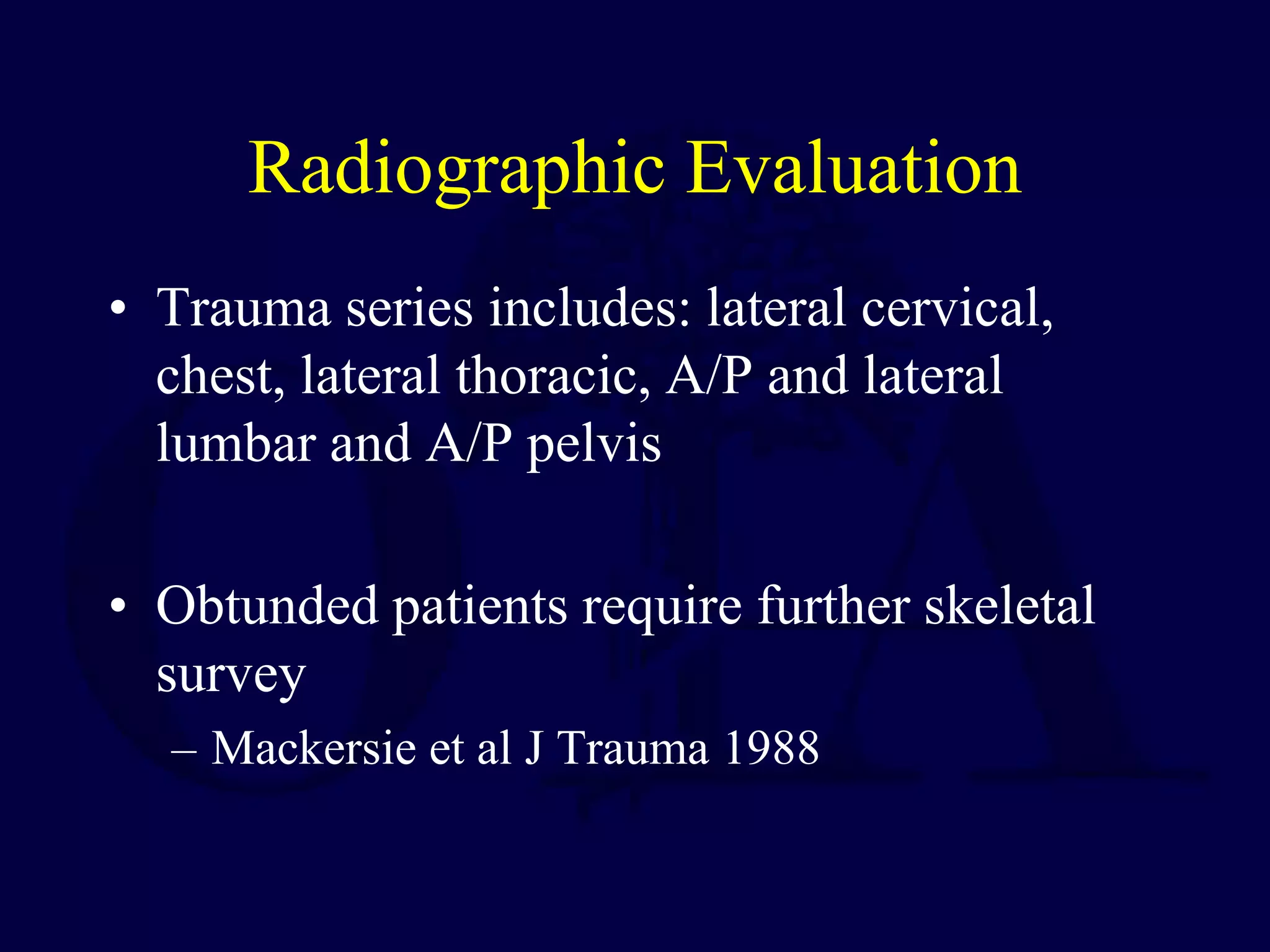 Radiographic Evaluation
• Trauma series includes: lateral cervical,
chest, lateral thoracic, A/P and lateral
lumbar and A/P pelvis
• Obtunded patients require further skeletal
survey
– Mackersie et al J Trauma 1988
 