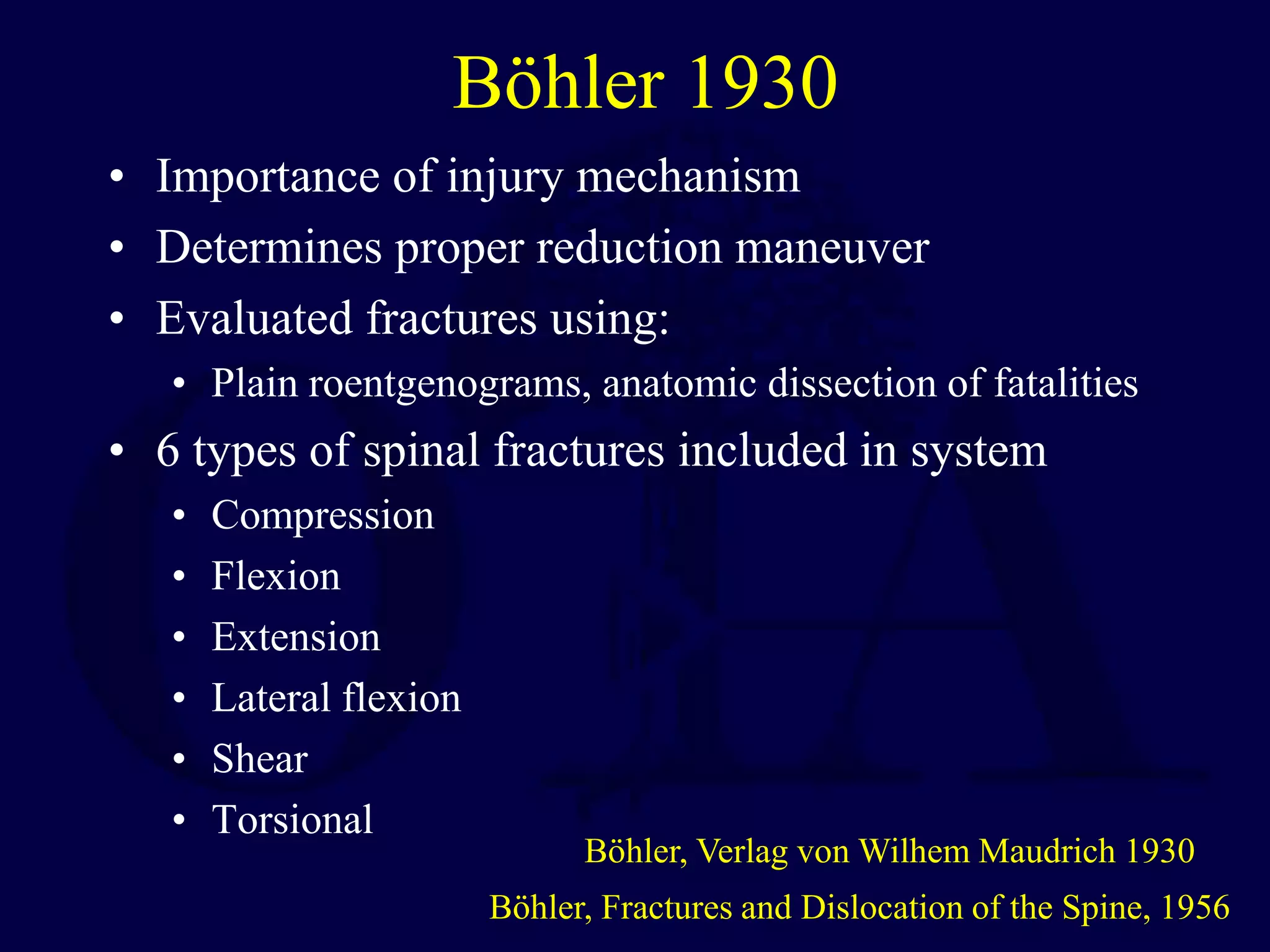 Böhler 1930
• Importance of injury mechanism
• Determines proper reduction maneuver
• Evaluated fractures using:
• Plain roentgenograms, anatomic dissection of fatalities
• 6 types of spinal fractures included in system
• Compression
• Flexion
• Extension
• Lateral flexion
• Shear
• Torsional
Böhler, Fractures and Dislocation of the Spine, 1956
Böhler, Verlag von Wilhem Maudrich 1930
 