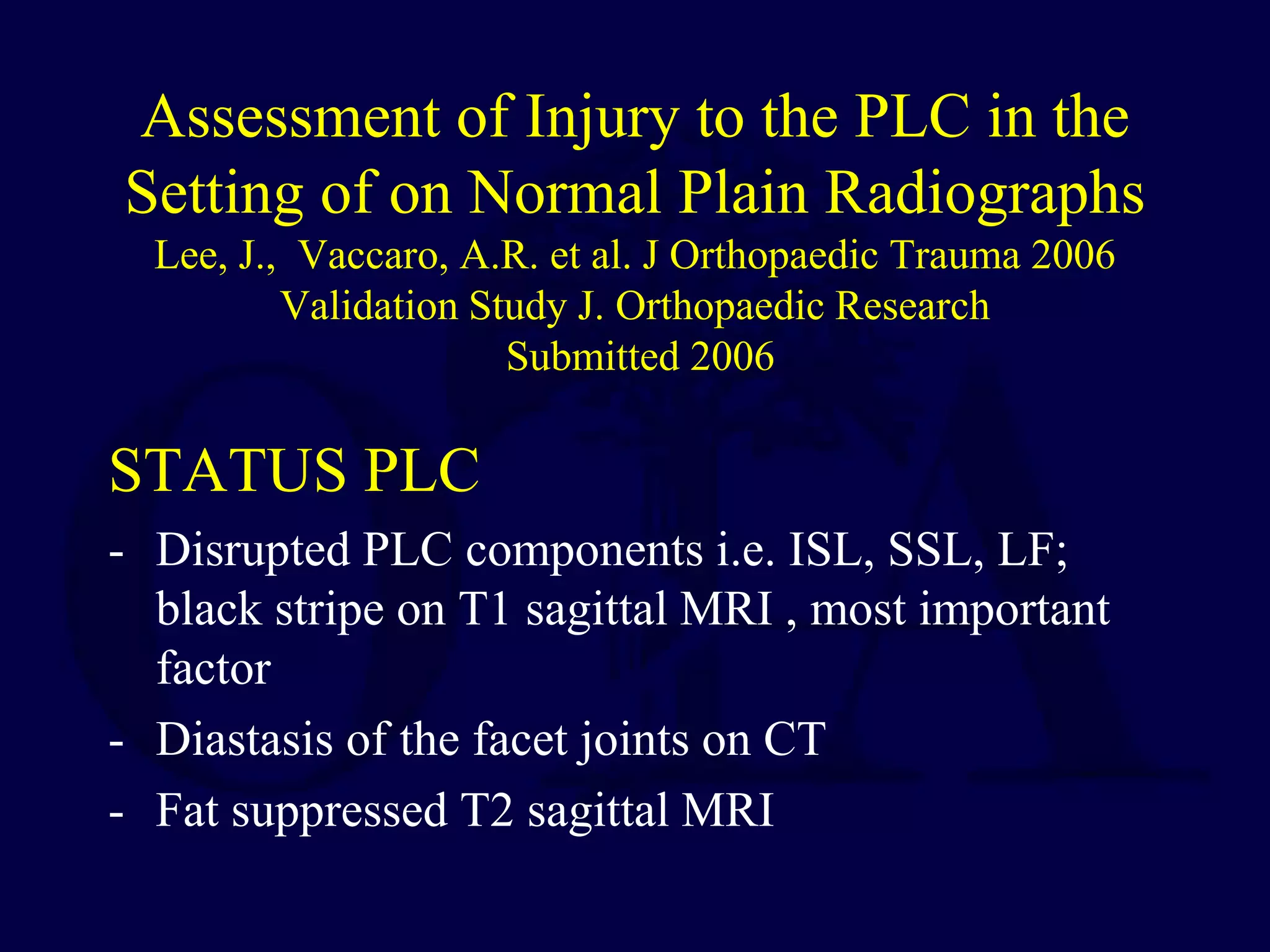 Assessment of Injury to the PLC in the
Setting of on Normal Plain Radiographs
Lee, J., Vaccaro, A.R. et al. J Orthopaedic Trauma 2006
Validation Study J. Orthopaedic Research
Submitted 2006
STATUS PLC
- Disrupted PLC components i.e. ISL, SSL, LF;
black stripe on T1 sagittal MRI , most important
factor
- Diastasis of the facet joints on CT
- Fat suppressed T2 sagittal MRI
 