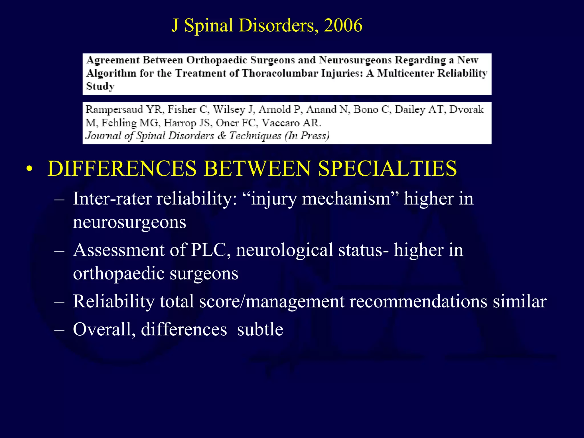 • DIFFERENCES BETWEEN SPECIALTIES
– Inter-rater reliability: “injury mechanism” higher in
neurosurgeons
– Assessment of PLC, neurological status- higher in
orthopaedic surgeons
– Reliability total score/management recommendations similar
– Overall, differences subtle
J Spinal Disorders, 2006
 
