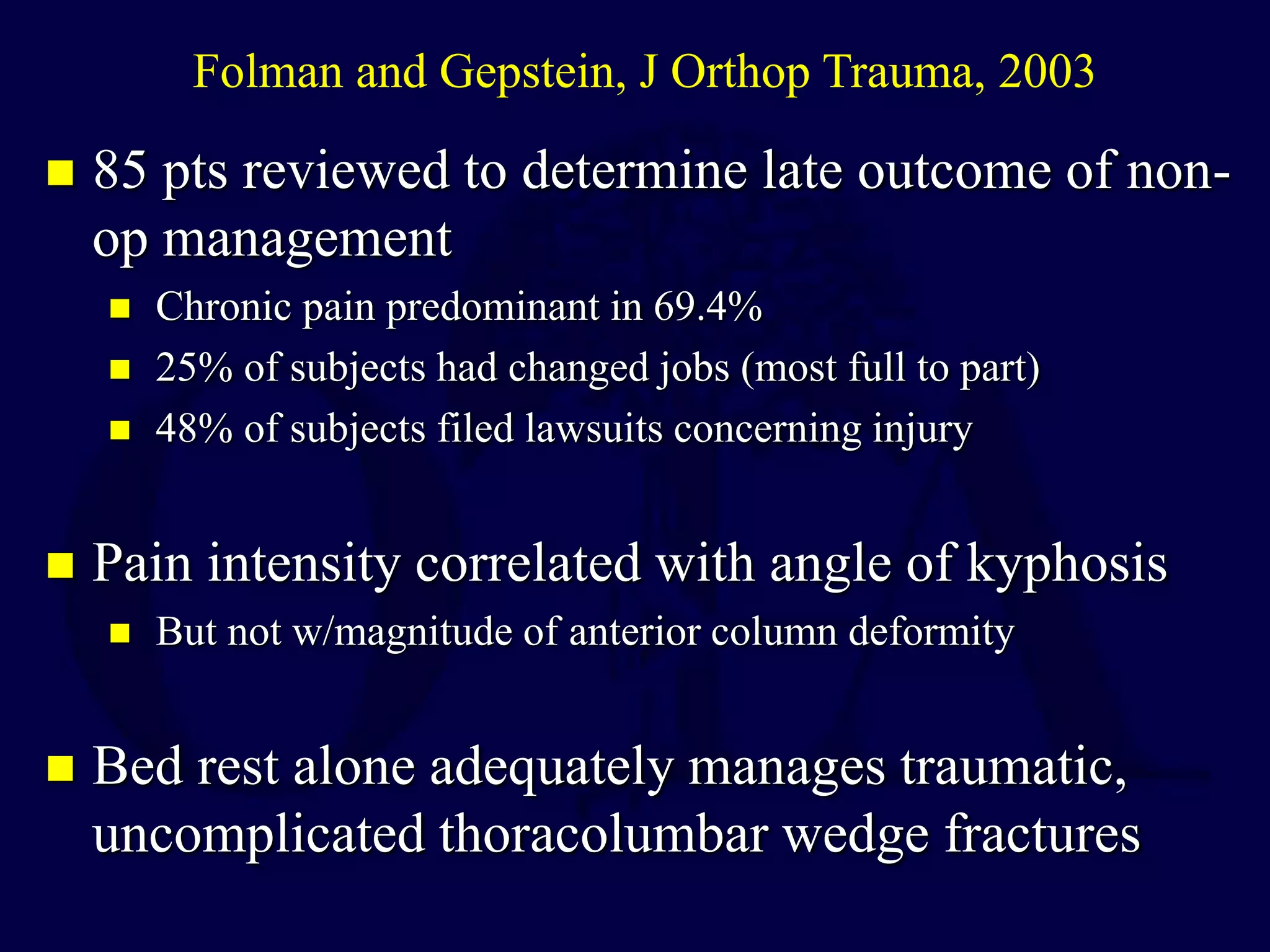  85 pts reviewed to determine late outcome of non-
op management
 Chronic pain predominant in 69.4%
 25% of subjects had changed jobs (most full to part)
 48% of subjects filed lawsuits concerning injury
 Pain intensity correlated with angle of kyphosis
 But not w/magnitude of anterior column deformity
 Bed rest alone adequately manages traumatic,
uncomplicated thoracolumbar wedge fractures
Folman and Gepstein, J Orthop Trauma, 2003
 