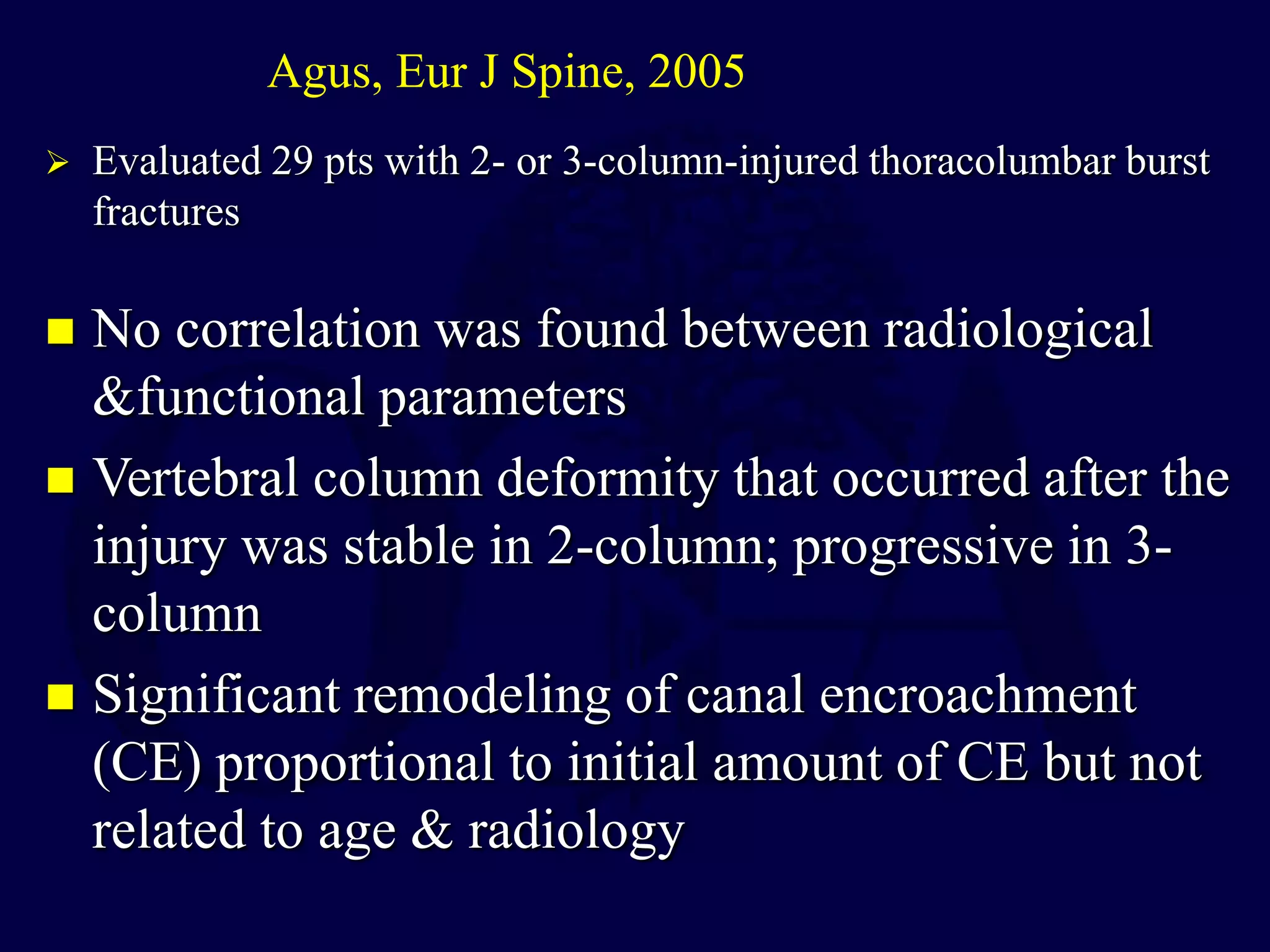  No correlation was found between radiological
&functional parameters
 Vertebral column deformity that occurred after the
injury was stable in 2-column; progressive in 3-
column
 Significant remodeling of canal encroachment
(CE) proportional to initial amount of CE but not
related to age & radiology
Agus, Eur J Spine, 2005
 Evaluated 29 pts with 2- or 3-column-injured thoracolumbar burst
fractures
 