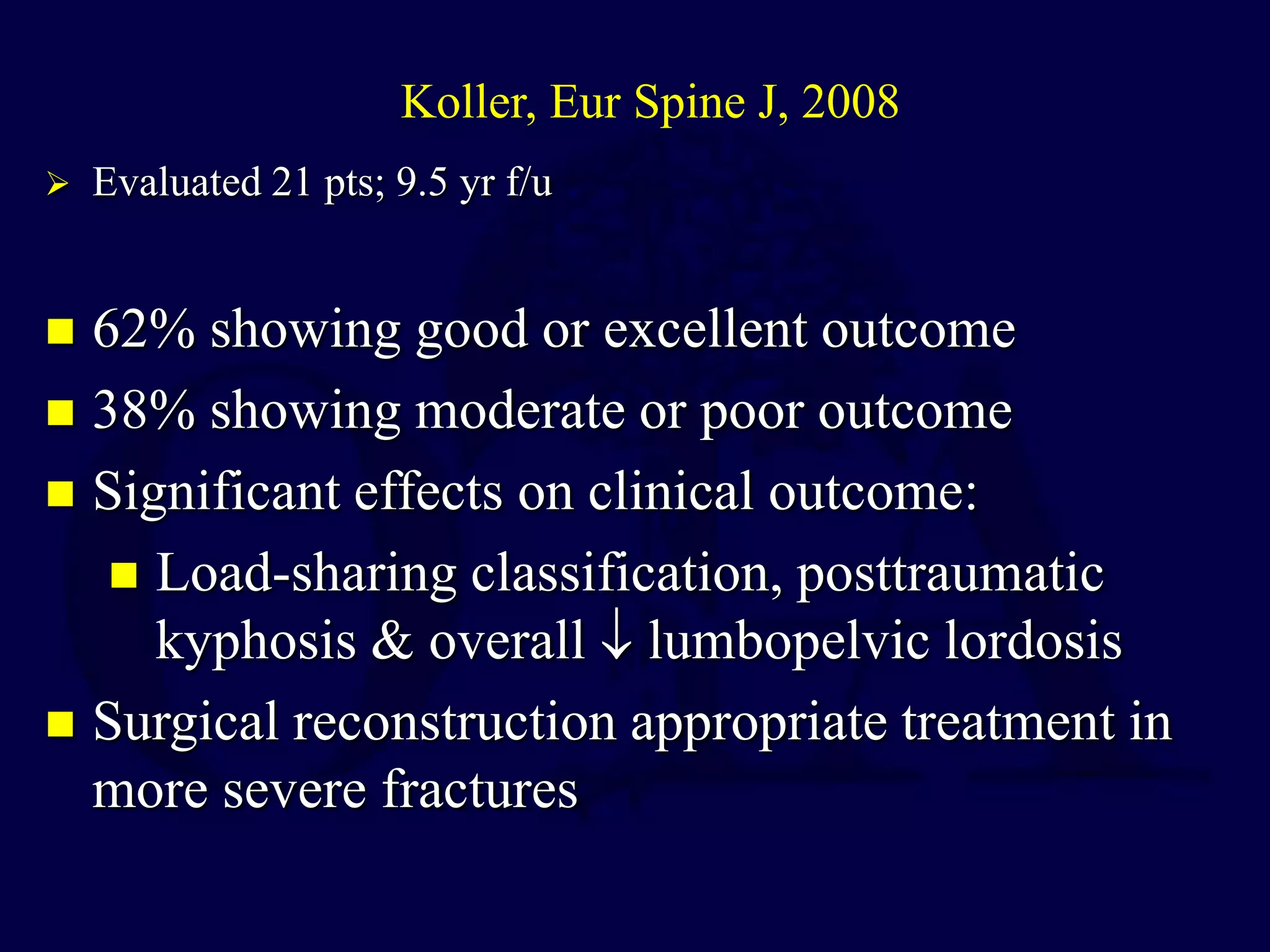  62% showing good or excellent outcome
 38% showing moderate or poor outcome
 Significant effects on clinical outcome:
 Load-sharing classification, posttraumatic
kyphosis & overall  lumbopelvic lordosis
 Surgical reconstruction appropriate treatment in
more severe fractures
Koller, Eur Spine J, 2008
 Evaluated 21 pts; 9.5 yr f/u
 
