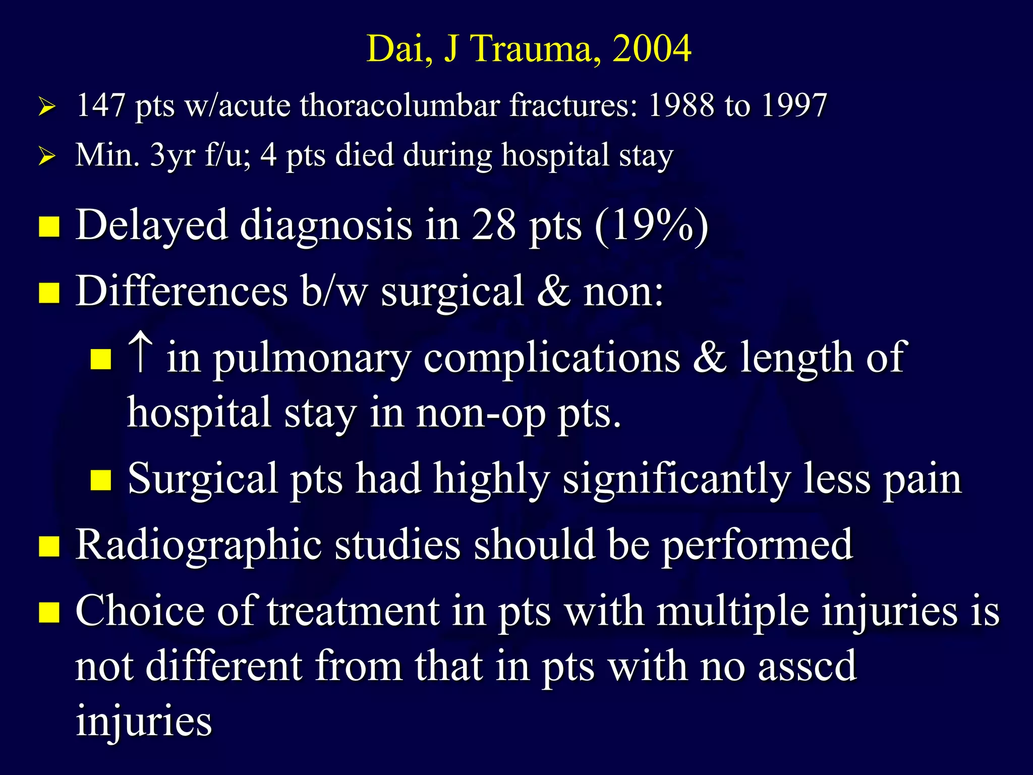  Delayed diagnosis in 28 pts (19%)
 Differences b/w surgical & non:
  in pulmonary complications & length of
hospital stay in non-op pts.
 Surgical pts had highly significantly less pain
 Radiographic studies should be performed
 Choice of treatment in pts with multiple injuries is
not different from that in pts with no asscd
injuries
Dai, J Trauma, 2004
 147 pts w/acute thoracolumbar fractures: 1988 to 1997
 Min. 3yr f/u; 4 pts died during hospital stay
 