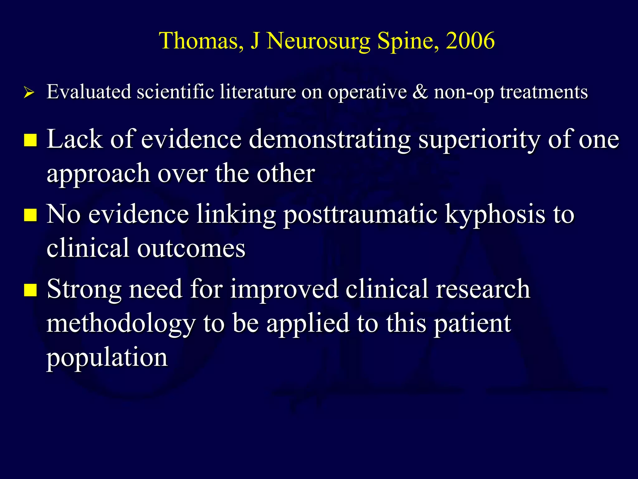  Lack of evidence demonstrating superiority of one
approach over the other
 No evidence linking posttraumatic kyphosis to
clinical outcomes
 Strong need for improved clinical research
methodology to be applied to this patient
population
Thomas, J Neurosurg Spine, 2006
 Evaluated scientific literature on operative & non-op treatments
 