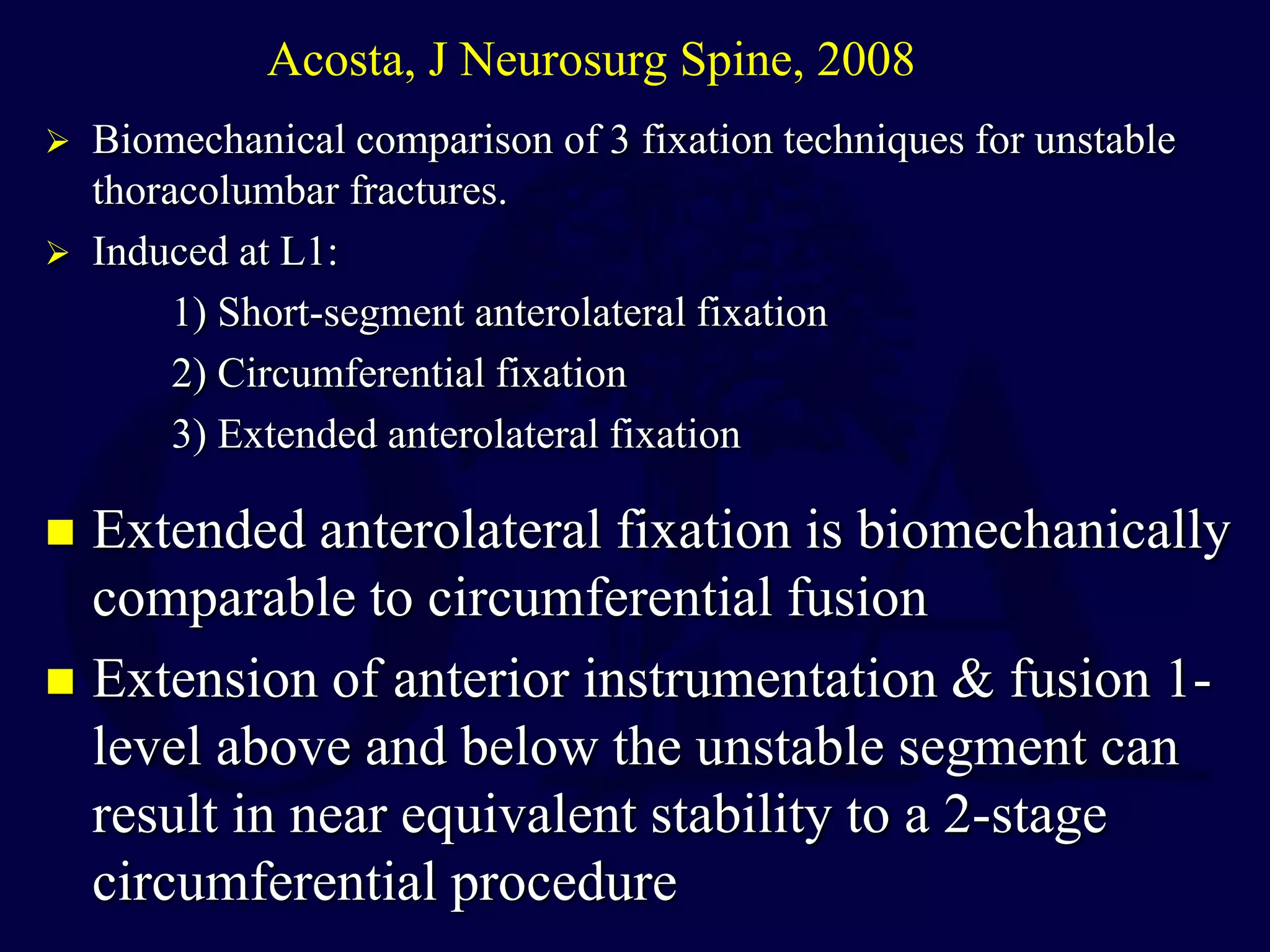  Extended anterolateral fixation is biomechanically
comparable to circumferential fusion
 Extension of anterior instrumentation & fusion 1-
level above and below the unstable segment can
result in near equivalent stability to a 2-stage
circumferential procedure
Acosta, J Neurosurg Spine, 2008
 Biomechanical comparison of 3 fixation techniques for unstable
thoracolumbar fractures.
 Induced at L1:
1) Short-segment anterolateral fixation
2) Circumferential fixation
3) Extended anterolateral fixation
 