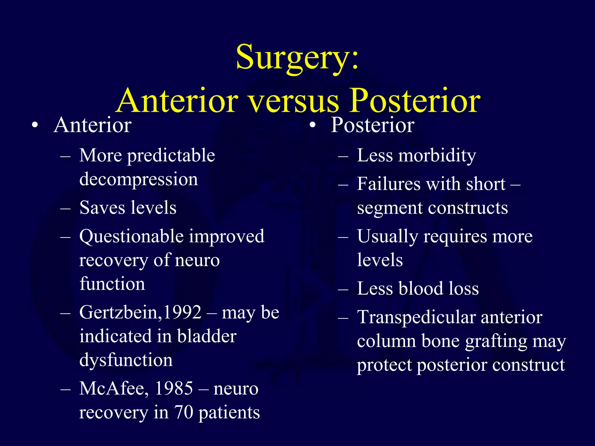 Surgery:
Anterior versus Posterior
• Anterior
– More predictable
decompression
– Saves levels
– Questionable improved
recovery of neuro
function
– Gertzbein,1992 – may be
indicated in bladder
dysfunction
– McAfee, 1985 – neuro
recovery in 70 patients
• Posterior
– Less morbidity
– Failures with short –
segment constructs
– Usually requires more
levels
– Less blood loss
– Transpedicular anterior
column bone grafting may
protect posterior construct
 