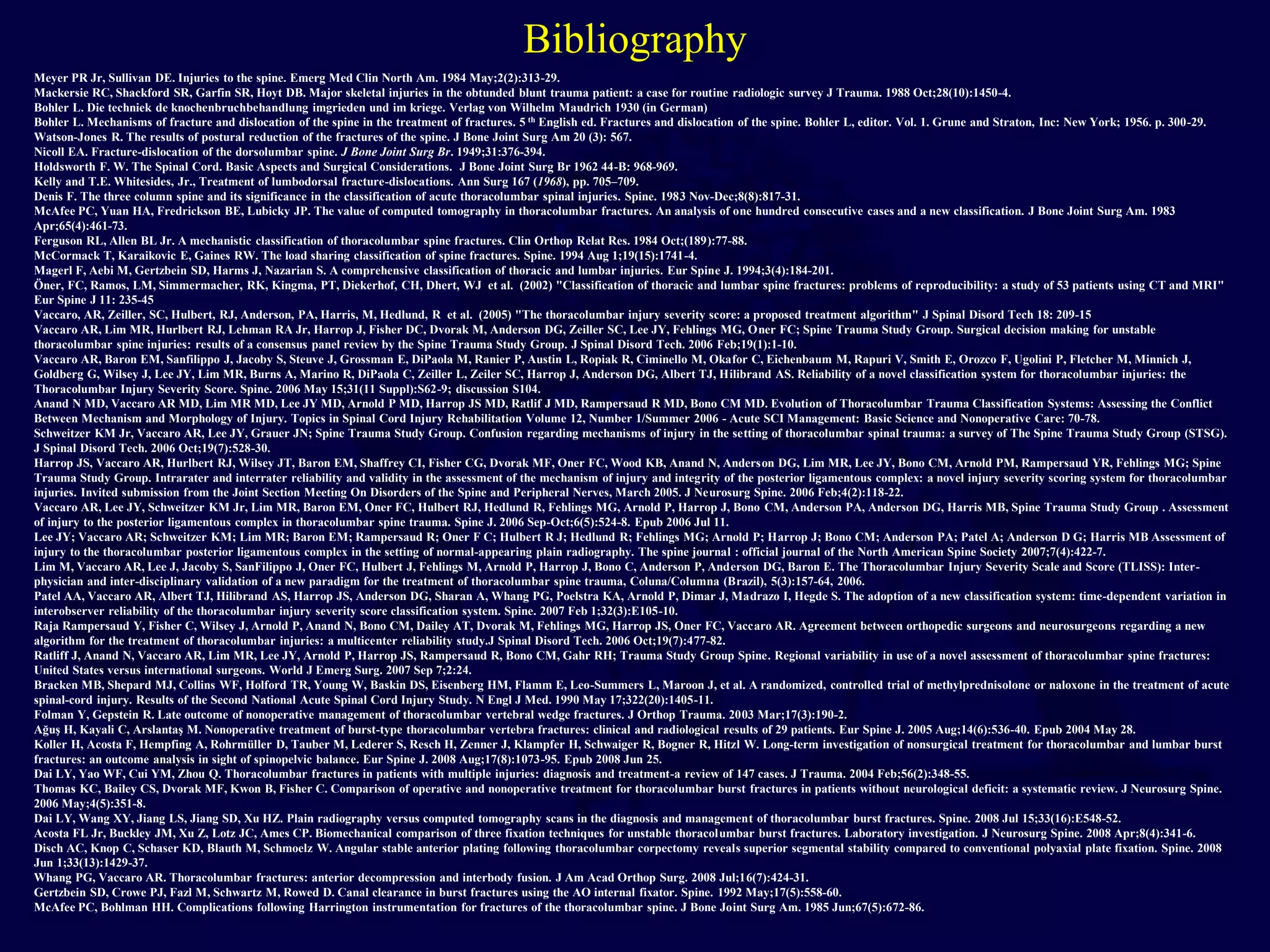 Bibliography
Meyer PR Jr, Sullivan DE. Injuries to the spine. Emerg Med Clin North Am. 1984 May;2(2):313-29.
Mackersie RC, Shackford SR, Garfin SR, Hoyt DB. Major skeletal injuries in the obtunded blunt trauma patient: a case for routine radiologic survey J Trauma. 1988 Oct;28(10):1450-4.
Bohler L. Die techniek de knochenbruchbehandlung imgrieden und im kriege. Verlag von Wilhelm Maudrich 1930 (in German)
Bohler L. Mechanisms of fracture and dislocation of the spine in the treatment of fractures. 5 th English ed. Fractures and dislocation of the spine. Bohler L, editor. Vol. 1. Grune and Straton, Inc: New York; 1956. p. 300-29.
Watson-Jones R. The results of postural reduction of the fractures of the spine. J Bone Joint Surg Am 20 (3): 567.
Nicoll EA. Fracture-dislocation of the dorsolumbar spine. J Bone Joint Surg Br. 1949;31:376-394.
Holdsworth F. W. The Spinal Cord. Basic Aspects and Surgical Considerations. J Bone Joint Surg Br 1962 44-B: 968-969.
Kelly and T.E. Whitesides, Jr., Treatment of lumbodorsal fracture-dislocations. Ann Surg 167 (1968), pp. 705–709.
Denis F. The three column spine and its significance in the classification of acute thoracolumbar spinal injuries. Spine. 1983 Nov-Dec;8(8):817-31.
McAfee PC, Yuan HA, Fredrickson BE, Lubicky JP. The value of computed tomography in thoracolumbar fractures. An analysis of one hundred consecutive cases and a new classification. J Bone Joint Surg Am. 1983
Apr;65(4):461-73.
Ferguson RL, Allen BL Jr. A mechanistic classification of thoracolumbar spine fractures. Clin Orthop Relat Res. 1984 Oct;(189):77-88.
McCormack T, Karaikovic E, Gaines RW. The load sharing classification of spine fractures. Spine. 1994 Aug 1;19(15):1741-4.
Magerl F, Aebi M, Gertzbein SD, Harms J, Nazarian S. A comprehensive classification of thoracic and lumbar injuries. Eur Spine J. 1994;3(4):184-201.
Öner, FC, Ramos, LM, Simmermacher, RK, Kingma, PT, Diekerhof, CH, Dhert, WJ et al. (2002) "Classification of thoracic and lumbar spine fractures: problems of reproducibility: a study of 53 patients using CT and MRI"
Eur Spine J 11: 235-45
Vaccaro, AR, Zeiller, SC, Hulbert, RJ, Anderson, PA, Harris, M, Hedlund, R et al. (2005) "The thoracolumbar injury severity score: a proposed treatment algorithm" J Spinal Disord Tech 18: 209-15
Vaccaro AR, Lim MR, Hurlbert RJ, Lehman RA Jr, Harrop J, Fisher DC, Dvorak M, Anderson DG, Zeiller SC, Lee JY, Fehlings MG, Oner FC; Spine Trauma Study Group. Surgical decision making for unstable
thoracolumbar spine injuries: results of a consensus panel review by the Spine Trauma Study Group. J Spinal Disord Tech. 2006 Feb;19(1):1-10.
Vaccaro AR, Baron EM, Sanfilippo J, Jacoby S, Steuve J, Grossman E, DiPaola M, Ranier P, Austin L, Ropiak R, Ciminello M, Okafor C, Eichenbaum M, Rapuri V, Smith E, Orozco F, Ugolini P, Fletcher M, Minnich J,
Goldberg G, Wilsey J, Lee JY, Lim MR, Burns A, Marino R, DiPaola C, Zeiller L, Zeiler SC, Harrop J, Anderson DG, Albert TJ, Hilibrand AS. Reliability of a novel classification system for thoracolumbar injuries: the
Thoracolumbar Injury Severity Score. Spine. 2006 May 15;31(11 Suppl):S62-9; discussion S104.
Anand N MD, Vaccaro AR MD, Lim MR MD, Lee JY MD, Arnold P MD, Harrop JS MD, Ratlif J MD, Rampersaud R MD, Bono CM MD. Evolution of Thoracolumbar Trauma Classification Systems: Assessing the Conflict
Between Mechanism and Morphology of Injury. Topics in Spinal Cord Injury Rehabilitation Volume 12, Number 1/Summer 2006 - Acute SCI Management: Basic Science and Nonoperative Care: 70-78.
Schweitzer KM Jr, Vaccaro AR, Lee JY, Grauer JN; Spine Trauma Study Group. Confusion regarding mechanisms of injury in the setting of thoracolumbar spinal trauma: a survey of The Spine Trauma Study Group (STSG).
J Spinal Disord Tech. 2006 Oct;19(7):528-30.
Harrop JS, Vaccaro AR, Hurlbert RJ, Wilsey JT, Baron EM, Shaffrey CI, Fisher CG, Dvorak MF, Oner FC, Wood KB, Anand N, Anderson DG, Lim MR, Lee JY, Bono CM, Arnold PM, Rampersaud YR, Fehlings MG; Spine
Trauma Study Group. Intrarater and interrater reliability and validity in the assessment of the mechanism of injury and integrity of the posterior ligamentous complex: a novel injury severity scoring system for thoracolumbar
injuries. Invited submission from the Joint Section Meeting On Disorders of the Spine and Peripheral Nerves, March 2005. J Neurosurg Spine. 2006 Feb;4(2):118-22.
Vaccaro AR, Lee JY, Schweitzer KM Jr, Lim MR, Baron EM, Oner FC, Hulbert RJ, Hedlund R, Fehlings MG, Arnold P, Harrop J, Bono CM, Anderson PA, Anderson DG, Harris MB, Spine Trauma Study Group . Assessment
of injury to the posterior ligamentous complex in thoracolumbar spine trauma. Spine J. 2006 Sep-Oct;6(5):524-8. Epub 2006 Jul 11.
Lee JY; Vaccaro AR; Schweitzer KM; Lim MR; Baron EM; Rampersaud R; Oner F C; Hulbert R J; Hedlund R; Fehlings MG; Arnold P; Harrop J; Bono CM; Anderson PA; Patel A; Anderson D G; Harris MB Assessment of
injury to the thoracolumbar posterior ligamentous complex in the setting of normal-appearing plain radiography. The spine journal : official journal of the North American Spine Society 2007;7(4):422-7.
Lim M, Vaccaro AR, Lee J, Jacoby S, SanFilippo J, Oner FC, Hulbert J, Fehlings M, Arnold P, Harrop J, Bono C, Anderson P, Anderson DG, Baron E. The Thoracolumbar Injury Severity Scale and Score (TLISS): Inter-
physician and inter-disciplinary validation of a new paradigm for the treatment of thoracolumbar spine trauma, Coluna/Columna (Brazil), 5(3):157-64, 2006.
Patel AA, Vaccaro AR, Albert TJ, Hilibrand AS, Harrop JS, Anderson DG, Sharan A, Whang PG, Poelstra KA, Arnold P, Dimar J, Madrazo I, Hegde S. The adoption of a new classification system: time-dependent variation in
interobserver reliability of the thoracolumbar injury severity score classification system. Spine. 2007 Feb 1;32(3):E105-10.
Raja Rampersaud Y, Fisher C, Wilsey J, Arnold P, Anand N, Bono CM, Dailey AT, Dvorak M, Fehlings MG, Harrop JS, Oner FC, Vaccaro AR. Agreement between orthopedic surgeons and neurosurgeons regarding a new
algorithm for the treatment of thoracolumbar injuries: a multicenter reliability study.J Spinal Disord Tech. 2006 Oct;19(7):477-82.
Ratliff J, Anand N, Vaccaro AR, Lim MR, Lee JY, Arnold P, Harrop JS, Rampersaud R, Bono CM, Gahr RH; Trauma Study Group Spine. Regional variability in use of a novel assessment of thoracolumbar spine fractures:
United States versus international surgeons. World J Emerg Surg. 2007 Sep 7;2:24.
Bracken MB, Shepard MJ, Collins WF, Holford TR, Young W, Baskin DS, Eisenberg HM, Flamm E, Leo-Summers L, Maroon J, et al. A randomized, controlled trial of methylprednisolone or naloxone in the treatment of acute
spinal-cord injury. Results of the Second National Acute Spinal Cord Injury Study. N Engl J Med. 1990 May 17;322(20):1405-11.
Folman Y, Gepstein R. Late outcome of nonoperative management of thoracolumbar vertebral wedge fractures. J Orthop Trauma. 2003 Mar;17(3):190-2.
Ağuş H, Kayali C, Arslantaş M. Nonoperative treatment of burst-type thoracolumbar vertebra fractures: clinical and radiological results of 29 patients. Eur Spine J. 2005 Aug;14(6):536-40. Epub 2004 May 28.
Koller H, Acosta F, Hempfing A, Rohrmüller D, Tauber M, Lederer S, Resch H, Zenner J, Klampfer H, Schwaiger R, Bogner R, Hitzl W. Long-term investigation of nonsurgical treatment for thoracolumbar and lumbar burst
fractures: an outcome analysis in sight of spinopelvic balance. Eur Spine J. 2008 Aug;17(8):1073-95. Epub 2008 Jun 25.
Dai LY, Yao WF, Cui YM, Zhou Q. Thoracolumbar fractures in patients with multiple injuries: diagnosis and treatment-a review of 147 cases. J Trauma. 2004 Feb;56(2):348-55.
Thomas KC, Bailey CS, Dvorak MF, Kwon B, Fisher C. Comparison of operative and nonoperative treatment for thoracolumbar burst fractures in patients without neurological deficit: a systematic review. J Neurosurg Spine.
2006 May;4(5):351-8.
Dai LY, Wang XY, Jiang LS, Jiang SD, Xu HZ. Plain radiography versus computed tomography scans in the diagnosis and management of thoracolumbar burst fractures. Spine. 2008 Jul 15;33(16):E548-52.
Acosta FL Jr, Buckley JM, Xu Z, Lotz JC, Ames CP. Biomechanical comparison of three fixation techniques for unstable thoracolumbar burst fractures. Laboratory investigation. J Neurosurg Spine. 2008 Apr;8(4):341-6.
Disch AC, Knop C, Schaser KD, Blauth M, Schmoelz W. Angular stable anterior plating following thoracolumbar corpectomy reveals superior segmental stability compared to conventional polyaxial plate fixation. Spine. 2008
Jun 1;33(13):1429-37.
Whang PG, Vaccaro AR. Thoracolumbar fractures: anterior decompression and interbody fusion. J Am Acad Orthop Surg. 2008 Jul;16(7):424-31.
Gertzbein SD, Crowe PJ, Fazl M, Schwartz M, Rowed D. Canal clearance in burst fractures using the AO internal fixator. Spine. 1992 May;17(5):558-60.
McAfee PC, Bohlman HH. Complications following Harrington instrumentation for fractures of the thoracolumbar spine. J Bone Joint Surg Am. 1985 Jun;67(5):672-86.
 