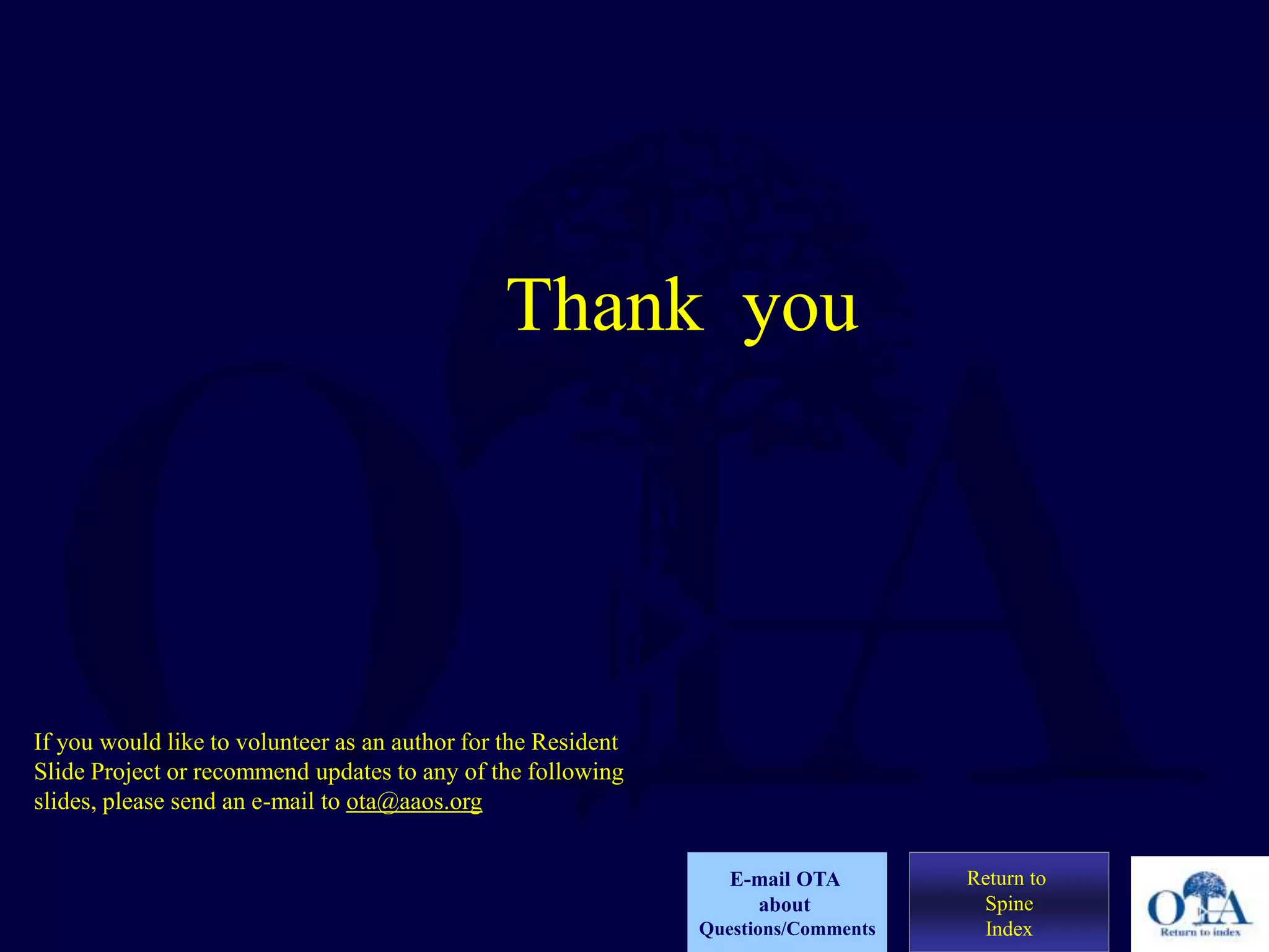 Thank you
Return to
Spine
Index
E-mail OTA
about
Questions/Comments
If you would like to volunteer as an author for the Resident
Slide Project or recommend updates to any of the following
slides, please send an e-mail to ota@aaos.org
 