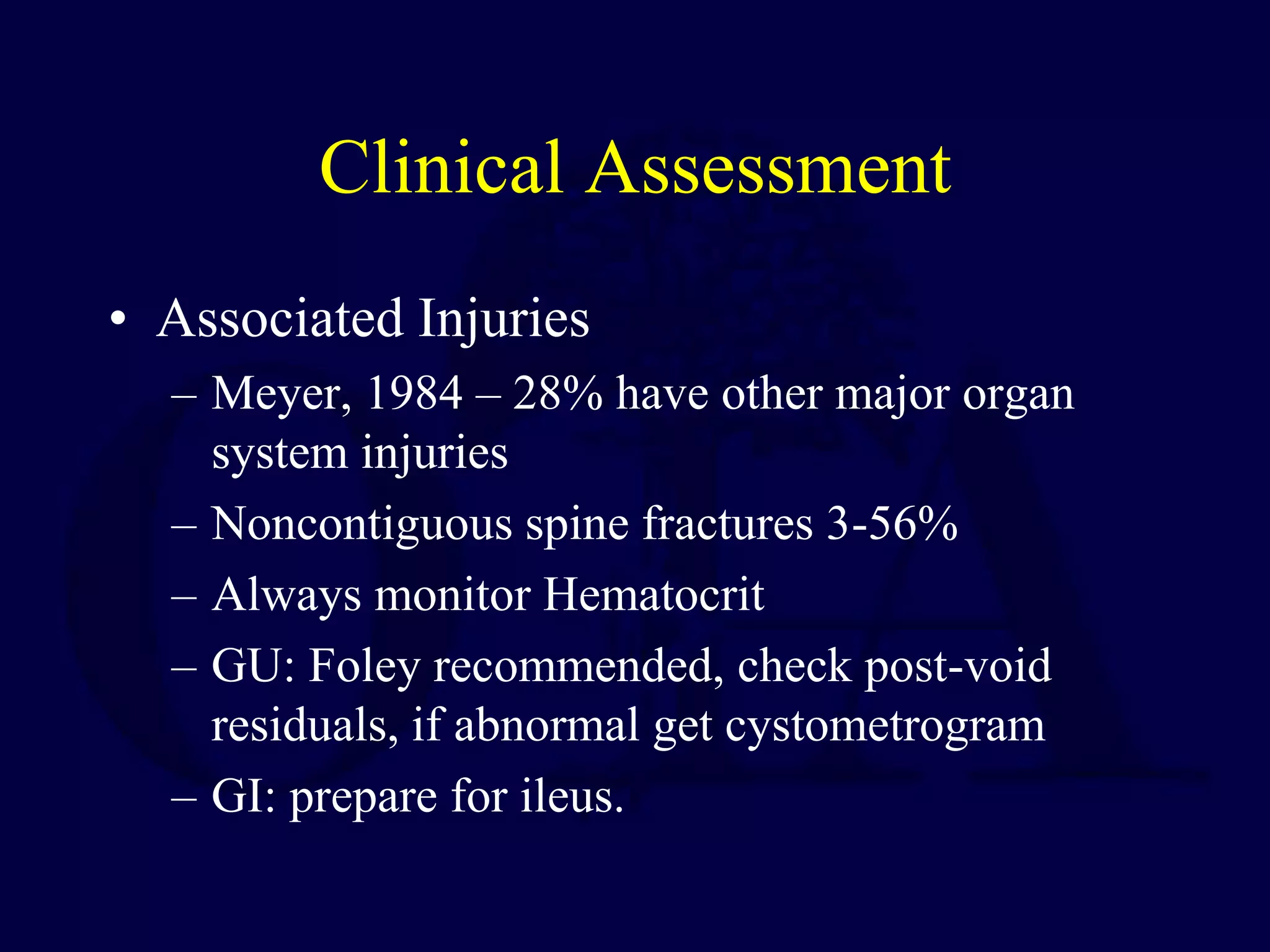 Clinical Assessment
• Associated Injuries
– Meyer, 1984 – 28% have other major organ
system injuries
– Noncontiguous spine fractures 3-56%
– Always monitor Hematocrit
– GU: Foley recommended, check post-void
residuals, if abnormal get cystometrogram
– GI: prepare for ileus.
 