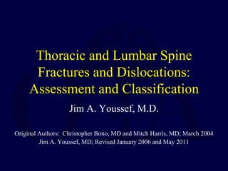 Thoracic and Lumbar Spine
Fractures and Dislocations:
Assessment and Classification
Jim A. Youssef, M.D.
Original Authors: Christopher Bono, MD and Mitch Harris, MD; March 2004
Jim A. Youssef, MD; Revised January 2006 and May 2011
 