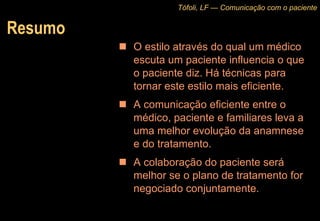 Resumo O estilo através do qual um médico escuta um paciente influencia o que o paciente diz. Há técnicas para tornar este estilo mais eficiente. A comunicação eficiente entre o médico, paciente e familiares leva a uma melhor evolução da anamnese e do tratamento. A colaboração do paciente será melhor se o plano de tratamento for negociado conjuntamente. Tófoli, LF — Comunicação com o paciente 
