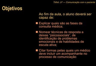 Objetivos Ao fim da aula, o aluno deverá ser capaz de: Explicar quais são as fases da consulta médica; Nomear técnicas de resposta a deixas “psicossociais”, de identificação de problemas emocionais e de habilidades de escuta ativa; Citar formas pelas quais um médico deve incluir um acompanhante no processo de comunicação  Tófoli, LF — Comunicação com o paciente 