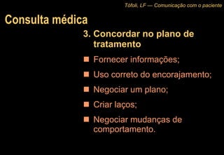 Consulta médica 3. Concordar no plano de tratamento Fornecer informações;  Uso correto do encorajamento; Negociar um plano;  Criar laços;  Negociar mudanças de comportamento. Tófoli, LF — Comunicação com o paciente 