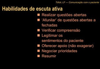Habilidades de escuta ativa Realizar questões abertas ‘ Afunilar’ de questões abertas a fechadas Verificar compreensão Legitimar os  sentimentos do paciente Oferecer apoio (não exagerar) Negociar prioridades Resumir Tófoli, LF — Comunicação com o paciente 