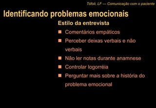 Identificando problemas emocionais Estilo da entrevista Comentários empáticos Perceber deixas verbais e não verbais Não ler notas durante anamnese Controlar logorréia Perguntar mais sobre a história do problema emocional Tófoli, LF — Comunicação com o paciente 