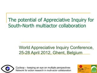 The potential of Appreciative Inquiry for
South-North multiactor collaboration



      World Appreciative Inquiry Conference,
      25-28 April 2012, Ghent, Belgium


   Cycloop – keeping an eye on multiple perspectives
   Network for action research in mutli-actor collaboration
 