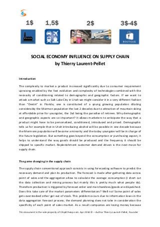 This document is the sole property of Chip4Cheap.com. Apr 2014 © – Author Thierry Laurent-Pellet, Founder
SOCIAL ECONOMY INFLUENCE ON SUPPLY CHAIN
by Thierry Laurent-Pellet
Introduction
The complexity to market a product increased significantly due to consumer requirement
upraising enabled by the fast evolution and complexity of technologies combined with the
necessity of conditioning related to demographic and geographic factors. If we want to
attack a market such as Salt Lake City in Utah we might consider it in a very different fashion
than “Destin” in Florida; one is constituted of a young growing population diluting
considerably the Mormon population the last 2 decades due to attraction of mountain skiing
at affordable price for youngster, the 2sd being the paradise of retirees. Why demographic
and geographic aspects are so important? It allows marketers to anticipate the way that a
product might have to be personalized, conditioned, introduced and priced. Demographic
tells us for example that in Utah introducing alcohol will be possible in one decade because
the Mormons population will become a minority and the today youngster will be in charge of
the future legislation. But something goes beyond the consumption or purchasing aspect, it
helps to understand the way goods should be produced and the frequency it should be
shipped to specific market. Replenishment customer demand driven is the next move for
supply chain.
The game changing in the supply chain
The supply chain conventional approach consists in using forecasting software to predict the
necessary demand and plan its production. The forecast is made after gathering data across
point of sales and the aggregation allow to calculate the average consumption (I short cut
the data collection and mining process but mainly this is pretty much what people do).
Therefore production is triggered by forecast order and merchandizes/goods are dispatched.
Does this take care of the market parameters differentiators? Well no! Some point of sales
gets overstocked other get out of stock. This problem occurs due to information loses in the
data aggregation forecast process; the demand planning does not take in consideration the
specificity of each point of sales market. As a result companies are losing money because
 