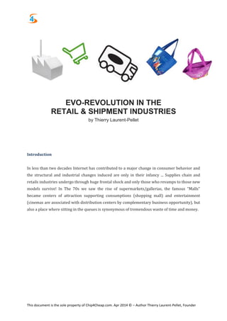 This document is the sole property of Chip4Cheap.com. Apr 2014 © – Author Thierry Laurent-Pellet, Founder
EVO-REVOLUTION IN THE
RETAIL & SHIPMENT INDUSTRIES
by Thierry Laurent-Pellet
Introduction
In less than two decades Internet has contributed to a major change in consumer behavior and
the structural and industrial changes induced are only in their infancy ... Supplies chain and
retails industries undergo through huge frontal shock and only those who revamps to those new
models survive! In The 70s we saw the rise of supermarkets/gallerias, the famous "Malls"
became centers of attraction supporting consumptions (shopping mall) and entertainment
(cinemas are associated with distribution centers by complementary business opportunity), but
also a place where sitting in the queues is synonymous of tremendous waste of time and money.
 