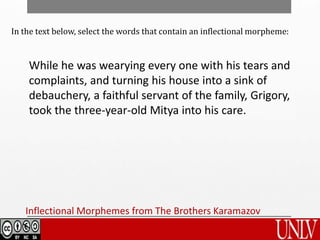 Inflectional Morphemes from The Brothers Karamazov
In the text below, select the words that contain an inflectional morpheme:
While he was wearying every one with his tears and
complaints, and turning his house into a sink of
debauchery, a faithful servant of the family, Grigory,
took the three-year-old Mitya into his care.
 