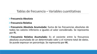 Tablas de frecuencia – Variables cuantitativas
Frecuencia Absoluta
Frecuencia Relativa
Frecuencia Absoluta Acumulada: Suma de las frecuencias absolutas de
todos los valores inferiores o iguales al valor considerado. Se representa
por Fi.
Frecuencia Relativa Acumulada: Es el cociente entre la frecuencia
absoluta acumulada de un determinado valor y el número total de datos.
Se puede expresar en porcentaje. Se representa por Hi.
 