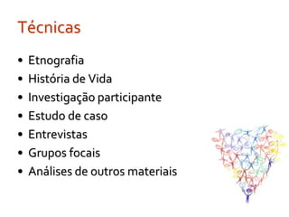 Técnicas
•   Etnografia
•   História de Vida
•   Investigação participante
•   Estudo de caso
•   Entrevistas
•   Grupos focais
•   Análises de outros materiais
 