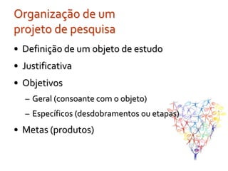 Organização de um
projeto de pesquisa
• Definição de um objeto de estudo
• Justificativa
• Objetivos
  – Geral (consoante com o objeto)
  – Específicos (desdobramentos ou etapas)
• Metas (produtos)
 