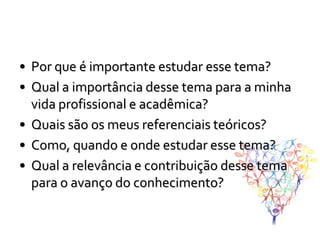 • Por que é importante estudar esse tema?
• Qual a importância desse tema para a minha
  vida profissional e acadêmica?
• Quais são os meus referenciais teóricos?
• Como, quando e onde estudar esse tema?
• Qual a relevância e contribuição desse tema
  para o avanço do conhecimento?
 