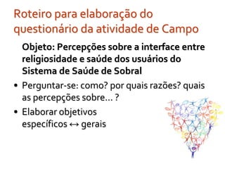 Roteiro para elaboração do
questionário da atividade de Campo
  Objeto: Percepções sobre a interface entre
  religiosidade e saúde dos usuários do
  Sistema de Saúde de Sobral
• Perguntar-se: como? por quais razões? quais
  as percepções sobre... ?
• Elaborar objetivos
  específicos ↔ gerais
 