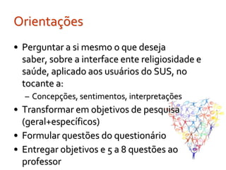 Orientações
• Perguntar a si mesmo o que deseja
  saber, sobre a interface ente religiosidade e
  saúde, aplicado aos usuários do SUS, no
  tocante a:
  – Concepções, sentimentos, interpretações
• Transformar em objetivos de pesquisa
  (geral+específicos)
• Formular questões do questionário
• Entregar objetivos e 5 a 8 questões ao
  professor
 