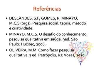 Referências
• DESLANDES, S.F; GOMES, R; MINAYO,
  M.C.S (orgs). Pesquisa social: teoria, método
  e criatividade.
• MINAYO, M.C.S. O desafio do conhecimento:
  pesquisa qualitativa em saúde. 9ed. São
  Paulo: Hucitec, 2006.
• OLIVEIRA, M.M. Como fazer pesquisa
  qualitativa. 3 ed. Petrópolis, RJ: Vozes, 2010.
 